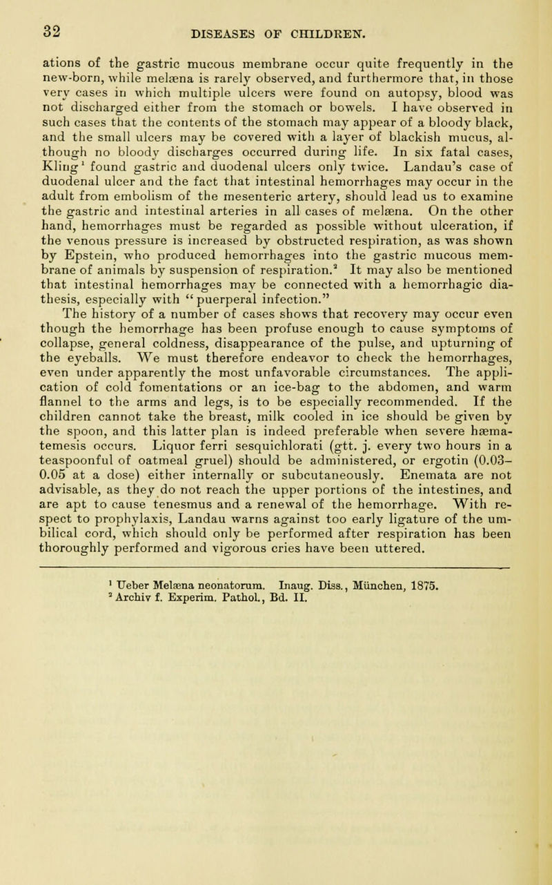 ations of the gastric mucous membrane occur quite frequently in the new-born, while melasna is rarely observed, and furthermore that, in those very cases in which multiple ulcers were found on autopsy, blood was not discharged either from the stomach or bowels. I have observed in such cases that the contents of the stomach may appear of a bloody black, and the small ulcers may be covered with a layer of blackish mucus, al- though no bloody discharges occurred during life. In six fatal cases, Kling1 found gastric and duodenal ulcers only twice. Landau's case of duodenal ulcer and the fact that intestinal hemorrhages may occur in the adult from embolism of the mesenteric artery, should lead us to examine the gastric and intestinal arteries in all cases of melsena. On the other hand, hemorrhages must be regarded as possible without ulceration, if the venous pressure is increased by obstructed respiration, as was shown by Epstein, who produced hemorrhages into the gastric mucous mem- brane of animals by suspension of respiration.3 It may also be mentioned that intestinal hemorrhages may be connected with a hemorrhagic dia- thesis, especially with puerperal infection. The history of a number of cases shows that recovery may occur even though the hemorrhage has been profuse enough to cause symptoms of collapse, general coldness, disappearance of the pulse, and upturning of the eyeballs. We must therefore endeavor to check the hemorrhages, even under apparently the most unfavorable circumstances. The appli- cation of cold fomentations or an ice-bag to the abdomen, and warm flannel to the arms and legs, is to be especially recommended. If the children cannot take the breast, milk cooled in ice should be given by the spoon, and this latter plan is indeed preferable when severe haema- temesis occurs. Liquor ferri sesquichlorati (gtt. j. every two hours in a teaspoonful of oatmeal gruel) should be administered, or ergotin (0.03- 0.05 at a dose) either internally or subcutaneously. Enemata are not advisable, as they do not reach the upper portions of the intestines, and are apt to cause tenesmus and a renewal of the hemorrhage. With re- spect to prophylaxis, Landau warns against too early ligature of the um- bilical cord, which should only be performed after respiration has been thoroughly performed and vigorous cries have been uttered. 1 Ueber Melaana neonatorum. Inaug. Diss., Munchen, 1875. 3 Archiv f. Experim. PathoL, Bd. II.