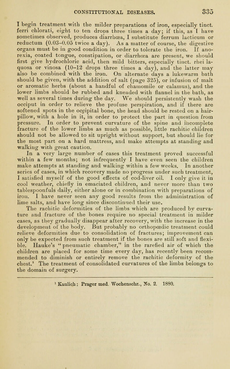 I begin treatment with the milder preparations of iron, especially tinct. ferri chlorati, eight to ten drops three times a day; if this, as I have sometimes observed, produces diarrhoea, I substitute ferrum lacticum or reductum (0.03-0.05 twice a day). As a matter of course, the digestive organs must be in good condition in order to tolerate the iron. If ano- rexia, coated tongue, constipation, or diarrhoea are present, we should first give hydrochloric acid, then mild bitters, especially tinct. rliei la- quosa or vinosa (10-12 drops three times a day), and the latter may also be combined with the iron. On alternate days a lukewarm bath should be given, with the addition of salt (page 325), or infusion of malt or aromatic herbs (about a handful of chamomile or calamus), and the lower limbs should be rubbed and kneaded with flannel in the bath, as well as several times during the day. We should persistently wash the occiput in order to relieve the profuse perspiration, and if there are softened spots in the occipital bone, the head should be rested on a hair- pillow, with a hole in it, in order to protect the part in question from pressure. In order to prevent curvature of the spine and incomplete fracture of the lower limbs as much as possible, little rachitic children should not be allowed to sit upright without support, but should lie for the most part on a hard mattress, and make attempts at standing and walking with great caution. In a very large number of cases this treatment proved successful within a few months; not infrequently I have even seen the children make attempts at standing and walking within a few weeks. In another series of cases, in which recovery made no progress under such treatment, I satisfied myself of the good effects of cod-liver oil. I only give it in cool weather, chiefly in emaciated children, and never more than two tablespoonfuls daily, either alone or in combination with preparations of iron. I have never seen any good results from the administration of lime salts, and have long since discontinued their use. The rachitic deformities of the limbs which are produced by curva- ture and fracture of the bones require no special treatment in milder cases, as they gradually disappear after recovery, with the increase in the development of the body. But probably no orthopcedic treatment could relieve deformities due to consolidation of fractures; improvement can only be expected from such treatment if the bones are still soft and flexi- ble. Hauke's  pneumatic chamber, in the rarefied air of which the children are placed for some time every day, has recently been recom- mended to diminish or entirely remove the rachitic deformity of the chest.1 The treatment of consolidated curvatures of the limbs belongs to the domain of surgery. 1 Kaulich: Prager med. Wochenschr., No. 2. 1880.