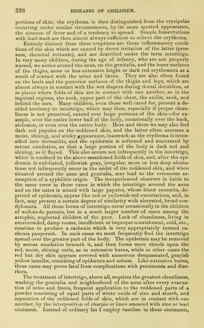 portions of skin; the erythema is then distinguished from the erysipelas occurring under similar circumstances, by its more spotted appearance, the absence of fever and of a tendency to spread. Simple fomentations with lead-wash are then almost always sufficient to relieve the erythema. Entirely distinct from these eruptions are those inflammatory condi- tions of the skin which are caused by direct irritation of the latter (pres- sure, chemical irritants), and are described under the term intertrigo. In very many children, during the age of infancy, who are not properly nursed, we notice around the anus, on the genitalia, and the inner surfaces of the thighs, more or less extensive bright or dark red erythemata as a result of contact with the urine and fasces. They are also often found on the heels and the posterior surfaces of the thighs and legs, which are almost always in contact with the wet diapers during dorsal decubitus, or in places where folds of skin are in contact with one another, as in the inguinal regions, the neck, upper part of the chest, the axillse, neck, and behind the ears. Many children, even those well cared for, present a de- cided tendency to intertrigo, which may then, especially if proper clean- liness is not preserved, extend over large portions of the skin—for ex- ample, over the entire lower half of the body, occasionally over the back, abdomen, or even over the entire body. Here and there we may also find dark red papules on the reddened skin, and the latter often assumes a moist, shining, and sticky appearance, inasmuch as the erythema is inten- sified into dermatitis, and the epidermis is softened and macerated by serous exudation, so that a large portion of the body is dark red and shining, as if flayed. This also occurs not infrequently in the intertrigo, whicli is confined to the above-mentioned folds of skin, and, after the epi- dermis is exfoliated, yellowish gray, irregular, more or less deep ulcera- tions not infrequently occur in the midst of the reddened skin, and when situated around the anus and genitalia, may lead to the erroneous as- sumption of a syphilitic origin. The inexperienced observer is liable to the same error in those cases in which the intertrigo around the anus and on the nates is mixed with large papules, whose blunt summits, de- prived of epidermis, appear like red or yellowish red excoriations, and, in fact, may present a certain degree of similarity with ulcerated, broad con- dylomata. All these forms of intertrigo occur occasionally in the children of well-to-do parents, but in a much larger number of cases among the atrophic, neglected children of the poor. Lack of cleanliness, living in overcrowded, damp rooms, insufficient or improper nourishment, cold, etc., combine to produce a cachexia which is very appropriately termed ca- chexia pauperun1!. In such cases we most frequently find the intertrigo spread over the greater part of the body. The epidermis may be removed by serous exudation beneath it, and then forms mere shreds upon the red, moist, shining cutis, as in extensive burns, while in other cases the red but dry skin appears covered with numerous desquamated, grayish yellow lamellas, consisting of epidermis and sebum. Like extensive burns, these cases may prove fatal from complications with pneumonia and diar- rhoea. The treatment of intertrigo, above all, requires the greatest cleanliness, washing the genitalia and neighborhood of the anus after every evacua- tion of urine and fasces, frequent application to the reddened parts of a powder consisting of equal parts of white oxide of zinc and starch, and separation of the reddened folds of skin, which are in contact with one another, by the interposition of charpie or linen smeared with zinc or lead ointment. Instead of ordinary fat I employ vaseline in these ointments,