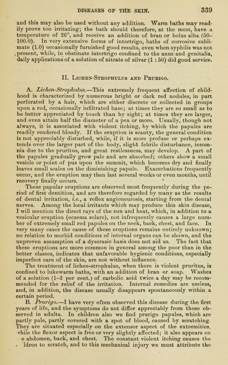 and this may also be used without any addition. Warm baths may read- ily prove too irritating; the bath should therefore, at the most, have a temperature of 26°, and receive an addition of bran or bolus alba (50- 100.0). In very extensive forms of intertrigo, baths of corrosive subli- mate (1.0) occasionally furnished good results, even when syphilis was not present, while, in obstinate intertrigo confined to the anus and genitalia, daily applications of a solution of nitrate of silver (1 : 50) did good service. II. Lichen-Steophulus and Pepeigo. A. Lichen-Strophulus.—This extremely frequent affection of child- hood is characterized by numerous bright or dark red nodules, in part perforated by a hair, which are either discrete or collected in groups upon a red, occasionally infiltrated base; at times they are so small as to be better appreciated by touch than by sight; at times they are larger, and even attain half the diameter of a pea or more. Usually, though not always, it is associated with violent itching, by which the papules are readily rendered bloody. If the eruption is scanty, the general condition is not appreciably disturbed, while, if it is more profuse or perhaps ex- tends over the larger part of the body, slight febrile disturbance, insom- nia due to the pruritus, and great restlessness, niay develop. A part of the papules gradually grow pale and are absorbed; others show a small vesicle or point of pus upon the summit, which becomes dry and finally leaves small scales on the diminishing papule. Exacerbations frequently occur, and the eruption may then last several weeks or even months, until recovery finally occurs. These papular eruptions are observed most frequently during the pe- riod of first dentition, and are therefore regarded by many as the results of dental irritation, i.e., a reflex angioneurosis, starting from the dental nerves. Among the local irritants which may produce this skin disease, I will mention the direct rays of the sun and heat, which, in addition to a vesicular eruption (eczema solare), not infrequently causes a large num- ber of extremely small red papules on the neck, back, chest, and face. In very many cases the cause of these eruptions remains entirely unknown; no relation to morbid conditions of internal organs can be shown, and the unproven assumption of a dyscrasic basis does not aid us. The fact that these eruptions are more common in general among the poor than in the better classes, indicates that unfavorable hygienic conditions, especially imperfect care of the skin, are not without influence. The treatment of lichen-strophulus, when there is violent pruritus, is confined to lukewarm baths, with an addition of bran or soap. Washes of a solution (1-2 per cent.) of carbolic acid twice a day may be recom- mended for the relief of the irritation. Internal remedies are useless, and, in addition, the disease usually disappears spontaneously within a certain period. B. Prurigo.—I have very often observed this disease during the first years of life, and the symptoms do not differ appreciably from those ob- served in adults. In children also we find prurigo papules, which are partly pale, partly covered with a spot of blood, caused by scratching. They are situated especially on the extensor aspect of the extremities, vhile the flexor aspect is free or very slightly affected; it also appears on e abdomen, back, and chest. The constant violent itching causes the i ldren to scratch, and to this mechanical injury we must attribute the