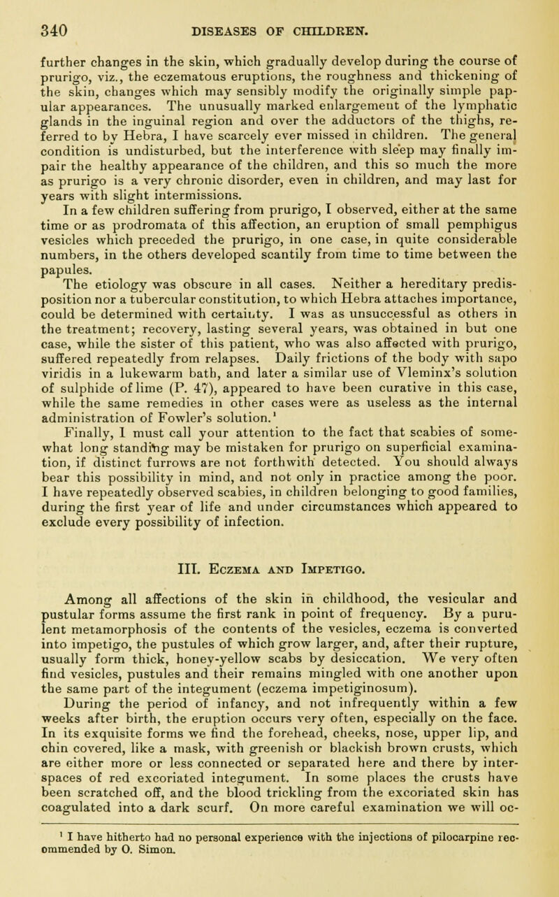further changes in the skin, which gradually develop during the course of prurigo, viz., the eczematous eruptions, the roughness and thickening of the skin, changes which may sensibly modify the originally simple pap- ular appearances. The unusually marked enlargement of the lymphatic glands in the inguinal region and over the adductors of the thighs, re- ferred to by Hebra, I have scarcely ever missed in children. The general condition is undisturbed, but the interference with sleep may finally im- pair the healthy appearance of the children, and this so much the more as prurigo is a very chronic disorder, even in children, and may last for years with slight intermissions. In a few children suffering from prurigo, I observed, either at the same time or as prodromata of this affection, an eruption of small pemphigus vesicles which preceded the prurigo, in one case, in quite considerable numbers, in the others developed scantily from time to time between the papules. The etiology was obscure in all cases. Neither a hereditary predis- position nor a tubercular constitution, to which Hebra attaches importance, could be determined with certainty. I was as unsuccessful as others in the treatment; recovery, lasting several years, was obtained in but one case, while the sister of this patient, who was also affected with prurigo, suffered repeatedly from relapses. Daily frictions of the body with sapo viridis in a lukewarm bath, and later a similar use of Vleminx's solution of sulphide of lime (P. 47), appeared to have been curative in this case, while the same remedies in other cases were as useless as the internal administration of Fowler's solution.1 Finally, 1 must call your attention to the fact that scabies of some- what long standing may be mistaken for prurigo on superficial examina- tion, if distinct furrows are not forthwith detected. You should always bear this possibility in mind, and not only in practice among the poor. I have repeatedly observed scabies, in children belonging to good families, during the first year of life and under circumstances which appeared to exclude every possibility of infection. III. Eczema and Impetigo. Among all affections of the skin in childhood, the vesicular and pustular forms assume the first rank in point of frequency. By a puru- lent metamorphosis of the contents of the vesicles, eczema is converted into impetigo, the pustules of which grow larger, and, after their rupture, usually form thick, honey-yellow scabs by desiccation. We very often find vesicles, pustules and their remains mingled with one another upon the same part of the integument (eczema impetiginosum). During the period of infancy, and not infrequently within a few weeks after birth, the eruption occurs very often, especially on the face. In its exquisite forms we find the forehead, cheeks, nose, upper lip, and chin covered, like a mask, with greenish or blackish brown crusts, which are either more or less connected or separated here and there by inter- spaces of red excoriated integument. In some places the crusts have been scratched off, and the blood trickling from the excoriated skin has coagulated into a dark scurf. On more careful examination we will oc- 1 I have hitherto had no personal experience with the injections of pilocarpine rec- ommended by 0. Simon.