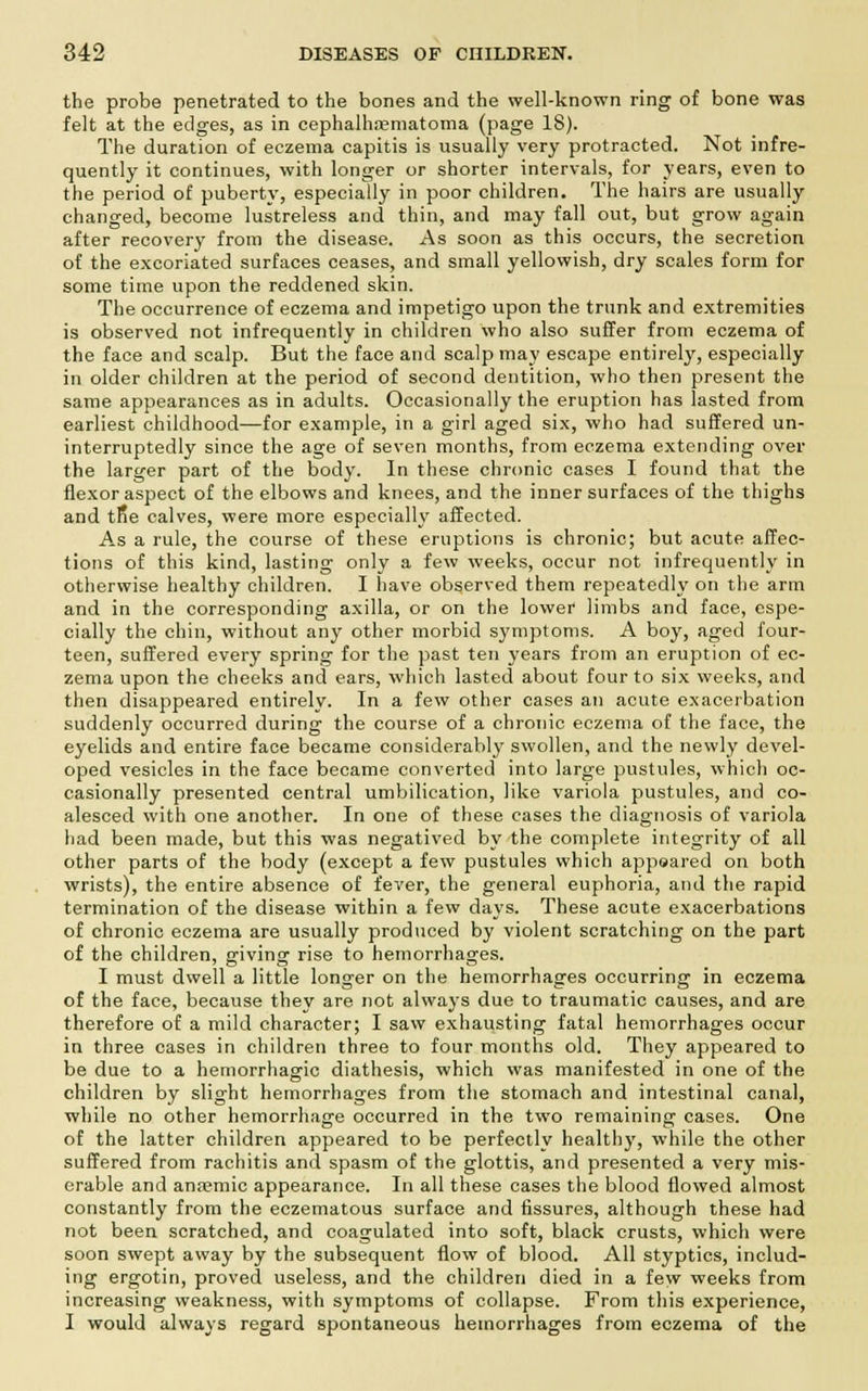the probe penetrated to the bones and the well-known ring of bone was felt at the edges, as in cephalhematoma (page 18). The duration of eczema capitis is usually very protracted. Not infre- quently it continues, with longer or shorter intervals, for years, even to the period of puberty, especially in poor children. The hairs are usually changed, become lustreless and thin, and may fall out, but grow again after recovery from the disease. As soon as this occurs, the secretion of the excoriated surfaces ceases, and small yellowish, dry scales form for some time upon the reddened skin. The occurrence of eczema and impetigo upon the trunk and extremities is observed not infrequently in children who also suffer from eczema of the face and scalp. But the face and scalp may escape entirely, especially in older children at the period of second dentition, who then present the same appearances as in adults. Occasionally the eruption has lasted from earliest childhood—for example, in a girl aged six, who had suffered un- interruptedly since the age of seven months, from eczema extending over the larger part of the body. In these chronic cases I found that the flexor aspect of the elbows and knees, and the inner surfaces of the thighs and tRe calves, were more especially affected. As a rule, the course of these eruptions is chronic; but acute affec- tions of this kind, lasting only a few weeks, occur not infrequently in otherwise healthy children. I have observed them repeatedly on the arm and in the corresponding axilla, or on the lower limbs and face, espe- cially the chin, without any other morbid symptoms. A boy, aged four- teen, suffered every spring for the past ten years from an eruption of ec- zema upon the cheeks and ears, which lasted about four to six weeks, and then disappeared entirely. In a few other cases an acute exacerbation suddenly occurred during the course of a chronic eczema of the face, the eyelids and entire face became considerably swollen, and the newly devel- oped vesicles in the face became converted into large pustules, which oc- casionally presented central umbilication, like variola pustules, and co- alesced with one another. In one of these cases the diagnosis of variola had been made, but this was negatived by the complete integrity of all other parts of the body (except a few pustules which appoared on both wrists), the entire absence of fever, the general euphoria, and the rapid termination of the disease within a few days. These acute exacerbations of chronic eczema are usually produced by violent scratching on the part of the children, giving rise to hemorrhages. I must dwell a little longer on the hemorrhages occurring in eczema of the face, because they are not always due to traumatic causes, and are therefore of a mild character; I saw exhausting fatal hemorrhages occur in three cases in children three to four months old. They appeared to be due to a hemorrhagic diathesis, which was manifested in one of the children by slight hemorrhages from the stomach and intestinal canal, while no other hemorrhage occurred in the two remaining' cases. One of the latter children appeared to be perfectly healthy, while the other suffered from rachitis and spasm of the glottis, and presented a very mis- erable and an<emic appearance. In all these cases the blood flowed almost constantly from the eczematous surface and fissures, although these had not been scratched, and coagulated into soft, black crusts, which were soon swept away by the subsequent flow of blood. All styptics, includ- ing ergotin, proved useless, and the children died in a few weeks from increasing weakness, with symptoms of collapse. From this experience, I would always regard spontaneous hemorrhages from eczema of the