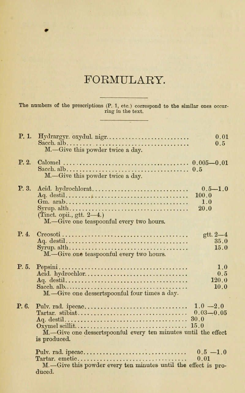 FORMULARY. The numbers of the prescriptions (P. 1, etc.) correspond to the similar ones occur- ring in the text. P. 1. Hydrargyr. oxydul. nigr 0.01 Sacch. alb 0.5 M.—Give this powder twice a day. P. 2. Calomel 0.005—0.01 Sacch. alb 0.5 M.—Give this powder twice a day. P. 3. Acid, hydrochlorat 0.5—1.0 Aq. destil , 100.0 Gm. arab 1.0 Syrup, alth 20.0 (Tinct. opii., gtt. 2—4.) M.—Give one teaspoonful every two hours. P. 4. Creosoti gtt. 2—4 Aq. destil 35.0 Syrup, alth 15.0 M.—Give one teaspoonful every two hours. P. 5. Pepsini 1.0 Acid, hydrochlor. 0.5 Aq. destil 120.0 Sacch. alb 10.0 M.—Give one dessertspoonful four times a day. P. 6. Pulv. rad. ipecac 1.0—2.0 Tartar, stibiat 0.03—0.05 Aq. destil 30.0 Oxymel scillit 15.0 M.—Give one dessertspoonful every ten minutes until the effect is produced. Pulv. rad. ipecac 0.5 —1.0 Tartar, emetic 0.01 M.—Give this powder every ten minutes until the effect is pro- duced.