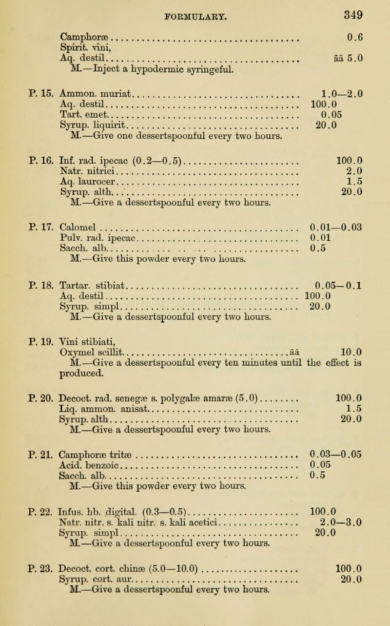 Camphorse 0.6 Spirit, villi, Aq. destil aa 5.0 M.—Inject a hypodermic syringeful. P. 15. Ammon. inuriat 1.0—2.0 Aq. destil 100.0 Tart, emet 0.05 Syrup, liquirit 20.0 M.—Give one dessertspoonful every two hours. P. 16. Inf. rad. ipecac (0.2—0.5) 100.0 Natr. nitrici 2.0 Aq. laurocer 1.5 Syrup, alth. 20.0 M.—Give a dessertspoonful every two hours. P. 17. Calomel 0.01—0.03 Pulv. rad. ipecac 0. 01 Sacch. alb 0.5 M.—Give this powder every two hours. P. 18. Tartar, stibiat 0.05-0.1 Aq. destil 100.0 Syrup, simpl 20.0 M.—Give a dessertspoonful every two hours. P. 19. Vini stibiati, Oxymel sciUit aa 10.0 M.—Give a dessertspoonful every ten minutes until the effect is produced. P. 20. Decoct, rad. senegas s. polygalse amarse (5.0) 100.0 Liq. ammon. anisat 1.5 Syrup, alth 20.0 M.—Give a dessertspoonful every two hours. P. 21. Camphoraa tritaa 0.03—0.05 Acid, benzoic 0. 05 Sacch. alb 0.5 M.—Give this powder every two hours. P. 22. Infus. hb. digital. (0.3—0.5) 100.0 Natr. nitr. s. kali nitr. s. kali acetici 2.0—3.0 Syrup, simpl 20.0 M.—Give a dessertspoonful every two hours. P. 23. Decoct, cort. chinae (5.0—10.0) 100.0 Syrup, cort. aur 20.0 M.—Give a dessertspoonful every two hours.