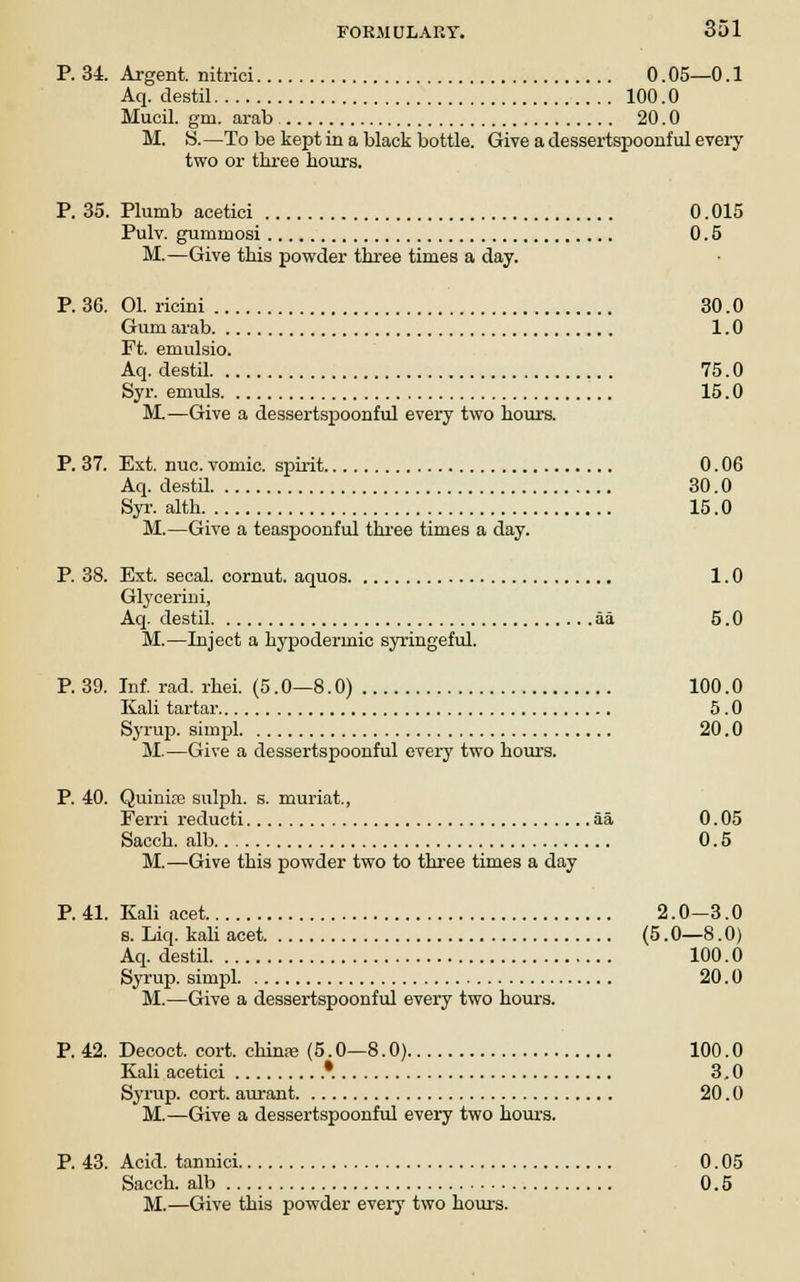 P. 34. Argent, nitrici 0.05—0.1 Aq. destil 100.0 Mucil. gm. arab 20.0 M. S.—To be kept in a black bottle. Give a dessertspoonful every two or three hours. P. 35. Plumb acetici 0.015 Pulv. gurumosi 0.5 M.—Give this powder three times a day. P. 36. 01. ricini 30.0 Gum arab 1.0 Ft. emulsio. Aq. destil 75.0 Syr. emuls 15.0 M.—Give a dessertspoonful every two hours. P. 37. Ext. nuc. vomic. spirit 0.06 Aq. destil 30.0 Syr. alth 15.0 M.—Give a teaspoonful three times a day. P. 38. Est. secal. cornut. aquos 1.0 Glycerini, Aq. destil aa 5.0 M.—Inject a hypodermic syringeful. P. 39. Inf. rad. rhei. (5.0—8.0) 100.0 Kali tartar 5.0 Syrup, simpl 20.0 M.—Give a dessertspoonful every two hours. P. 40. Quinife sulph. s. muriat., Ferri reducti aa 0. 05 Sacch. alb 0.5 M.—Give this powder two to three times a day P. 41. Kali acet 2.0-3.0 s. Liq. kali acet. (5.0—8.0) Aq. destil 100.0 Syrup, simpl 20.0 M.—Give a dessertspoonful every two hours. P. 42. Decoct, cort. chinse (5.0—8.0) 100.0 Kali acetici '. 3.0 Syrup, cort. aurant 20.0 M.—Give a dessertspoonful every two hours. P. 43. Acid, tannici 0.05 Sacch. alb 0.5 M.—Give this powder every two hours.