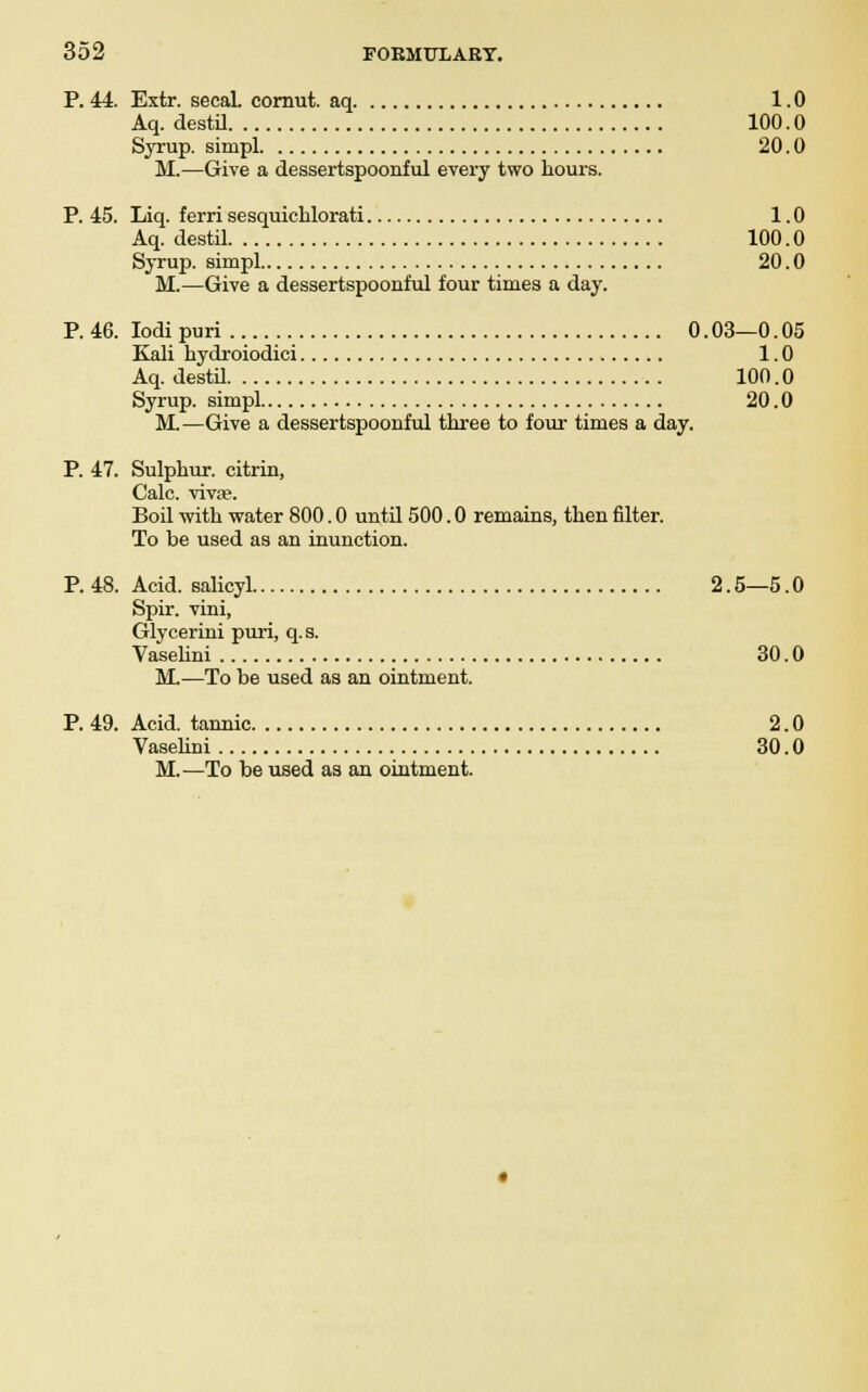P. 44. Extr. secal. cornut. aq 1.0 Aq. destil 100.0 Syrup, simpl 20.0 M.—Give a dessertspoonful every two hours. P. 45. Liq. ferri sesquichlorati 1.0 Aq. destil 100.0 Syrup, simpl 20.0 M.—Give a dessertspoonful four times a day. P. 46. Iodi puri 0.03—0.05 Kali hydroiodici 1.0 Aq. destil 100.0 Syrup, simpl 20.0 M.—Give a dessertspoonful three to four times a day. P. 47. Sulphur, citrin, Calc. vivas. Boil with water 800.0 until 500.0 remains, then filter. To be used as an inunction. P. 48. Acid, salicyl 2.5—5.0 Spir. vini, Glycerini puri, q. s. Vaselini 30.0 M.—To be used as an ointment. P. 49. Acid, tannic 2.0 Vaselini 30.0 M.—To be used as an ointment.