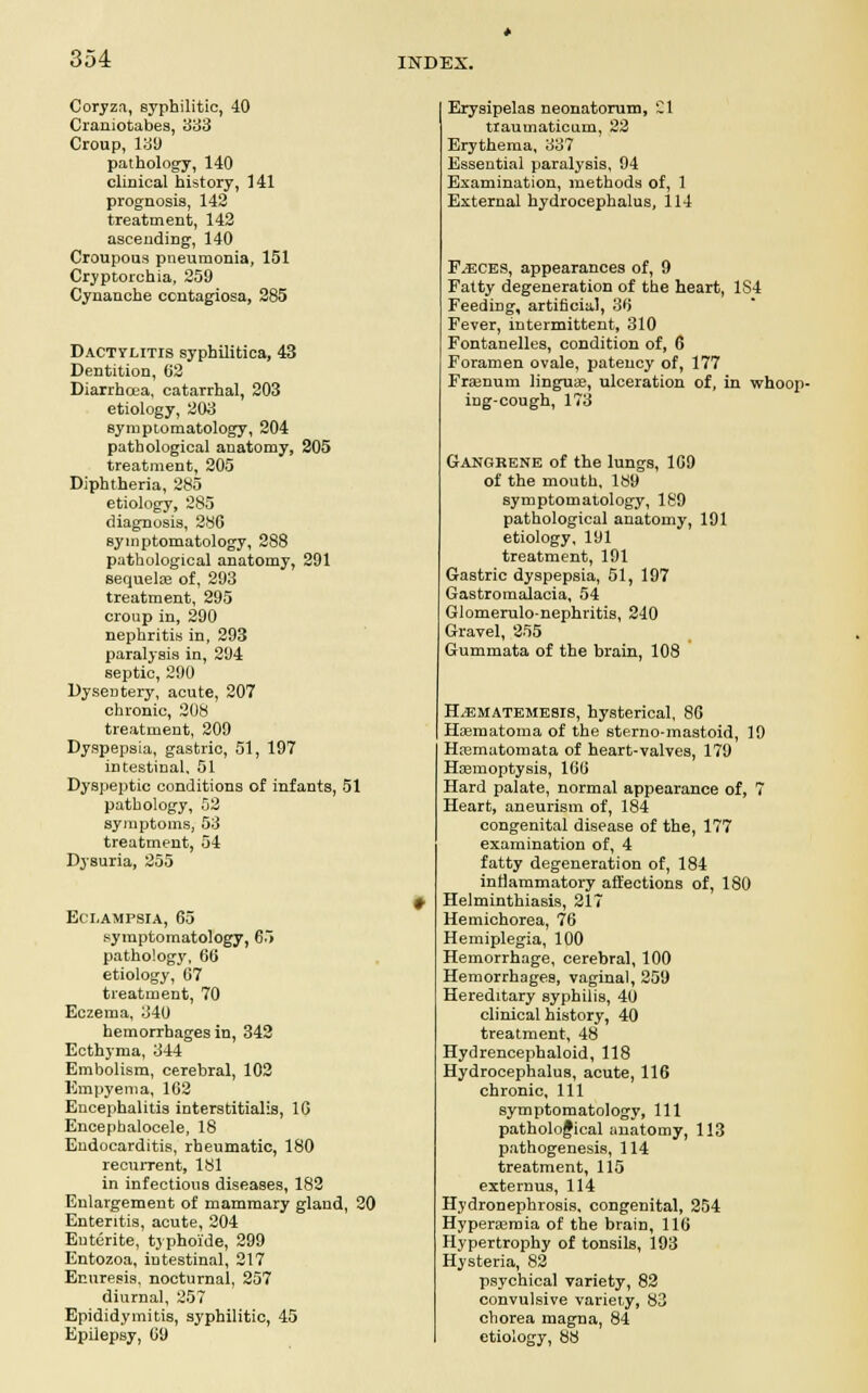 Coryza, syphilitic, 40 Craniotabes, 383 Croup, 13!) pathology, 140 clinical history, 141 prognosis, 142 treatment, 142 ascending, 140 Croupous pneumonia, 151 Cryptorchia, 259 Cynanche contagiosa, 285 Dactylitis syphilitica, 43 Dentition, 62 Diarrhoea, catarrhal, 203 etiology, 203 symptomatology, 204 pathological anatomy, 205 treatment, 205 Diphtheria, 285 etiology, 285 diagnosis, 28G symptomatology, 288 pathological anatomy, 291 sequelae of, 293 treatment, 295 croup in, 290 nephritis in, 293 paralysis in, 294 septic, 290 Dysentery, acute, 207 chronic, 208 treatment, 209 Dyspepsia, gastric, 51, 197 intestinal. 51 Dyspeptic conditions of infants, 51 pathology, 52 symptoms, 53 treatment, 54 Dysuria, 255 Eclampsia, 65 symptomatology, 65 pathology, 66 etiology, 67 treatment, 70 Eczema, 340 hemorrhages in, 342 Ecthyma, 344 Embolism, cerebral, 102 Empyema, 162 Encephalitis interstitialis, 16 Encephalocele, 18 Endocarditis, rheumatic, 180 recurrent, 181 in infectious diseases, 182 Enlargement of mammary gland, 20 Enteritis, acute, 204 Entente, typhoi'de, 299 Entozoa, intestinal, 217 Enuresis, nocturnal, 257 diurnal, 257 Epididymitis, syphilitic, 45 Epilepsy, 69 Erysipelas neonatorum, CI traumaticum, 22 Erythema, 337 Essential paralysis, 94 Examination, methods of, 1 External hydrocephalus, 114 F/ECES, appearances of, 9 Fatty degeneration of the heart, 1S4 Feeding, artificial, 36 Fever, intermittent, 310 Fontanelles, condition of, 6 Foramen ovale, patency of, 177 Fraanum lingua?, ulceration of, in whoop- ing-cough, 173 Gangrene of the lungs, 169 of the mouth, 189 symptomatology, 189 pathological anatomy, 191 etiology, 191 treatment, 191 Gastric dyspepsia, 51, 197 Gastromalacia, 54 Glomerulo-nephritis, 240 Gravel, 255 Gummata of the brain, 108 ILematemesis, hysterical, 86 Hematoma of the sterno-mastoid, 19 Hrematomata of heart-valves, 179 Haemoptysis, 166 Hard palate, normal appearance of, 7 Heart, aneurism of, 184 congenital disease of the, 177 examination of, 4 fatty degeneration of, 184 inflammatory affections of, 180 Helminthiasis, 217 Hemichorea, 76 Hemiplegia, 100 Hemorrhage, cerebral, 100 Hemorrhages, vaginal, 259 Hereditary syphilis, 40 clinical history, 40 treatment, 48 Hydrencephaloid, 118 Hydrocephalus, acute, 116 chronic. 111 symptomatology, 111 patholofical anatomy, 113 pathogenesis, 114 treatment, 115 externus, 114 Hydronephrosis, congenital, 254 Hyperasmia of the brain, 116 Hypertrophy of tonsils, 193 Hysteria, 82 psychical variety, 82 convulsive variety, 83 chorea magna, 84 etiology, 88