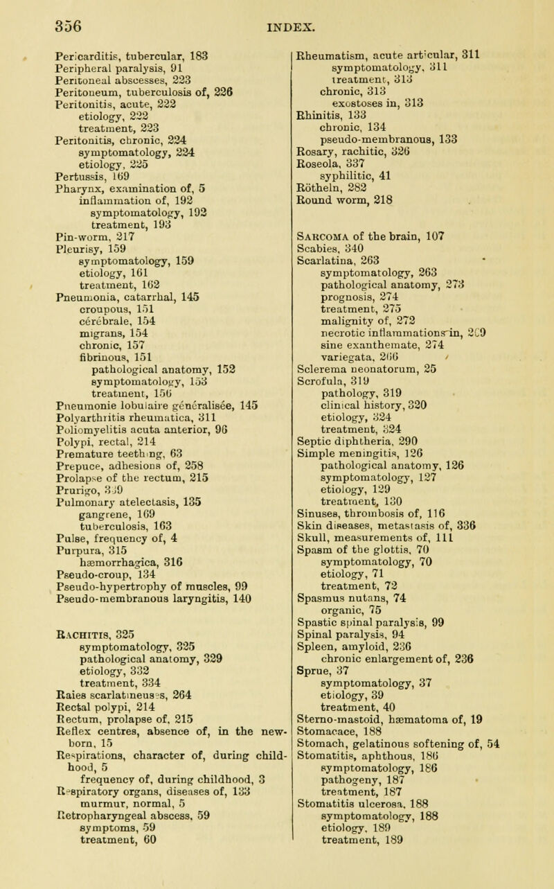Pericarditis, tubercular, 183 Peripheral paralysis, 91 Peritoneal abscesses, 223 Peritoneum, tuberculosis of, 226 Peritonitis, acute, 222 etiology, 222 treatment, 223 Peritonitis, chronic, 224 symptomatology, 224 etiology, 225 Pertussis, 169 Pharynx, examination of, 5 inflammation of, 192 symptomatology, 192 treatment, 193 Pin-worm, 217 Pleurisy, 159 symptomatology, 159 etiology, 161 treatment, 162 Pneumonia, catarrhal, 145 croupous, 151 cerebrale, 154 migrans, 154 chronic, 157 fibrinous, 151 pathological anatomy, 152 symptomatology, 153 treatment, 156 Pneumonie lobulaire generalisee, 145 Polyarthritis rheuraatica, 311 Poliomyelitis acuta anterior, 9G Polypi, rectal, 214 Premature teething, 63 Prepuce, adhesions of, 258 Prolapse of the rectum, 215 Prurigo, 3 JO Pulmonary atelectasis, 135 gangrene, 169 tuberculosis, 1G3 Pulse, frequency of, 4 Purpura, 315 hemorrhagica, 316 Pseudo-croup, 134 Pseudo-hypertrophy of muscles, 99 Pseud o-membranous laryngitis, 140 Rachitis, 325 symptomatology, 325 pathological anatomy, 329 etiology, 332 treatment, 334 Raies scarlatineus?s, 264 Rectal polypi, 214 Rectum, prolapse of, 215 Reflex centres, absence of, in the new- born, 15 Respirations, character of, during child- hood, 5 frequency of, during childhood, 3 R-Bpiratory organs, diseases of, 133 murmur, normal, 5 fietropharyngeal abscess, 59 symptoms, 59 treatment, 60 Rheumatism, acute art'cnlar, 311 symptomatology, 311 treatment, 313 chronic, 313 exostoses in, 313 Rhinitis, 133 chronic, 134 pseudo-membranous, 133 Rosary, rachitic, 326 Roseola, 337 syphilitic, 41 Rotheln, 282 Round worm, 218 Sarcoma of the brain, 107 Scabies, 340 Scarlatina, 263 symptomatology, 263 pathological anatomy, 273 prognosis, 274 treatment, 275 malignity of, 272 necrotic intlaramationsrin, 2C9 sine exanthemate, 274 variegata, 266 Sclerema neonatorum, 25 Scrofula, 310 pathology, 319 clinical history, 320 etiology, 324 treatment, 324 Septic diphtheria, 290 Simple meningitis, 126 pathological anatomy, 126 symptomatology, 127 etiology, 129 treatment, 130 Sinuses, thrombosis of, 116 Skin diseases, metastasis of, 336 Skull, measurements of, 111 Spasm of the glottis, 70 symptomatology, 70 etiology, 71 treatment, 72 Spasmus nutans, 74 organic, 75 Spastic spinal paralysis, 99 Spinal paralysis, 94 Spleen, amyloid, 236 chronic enlargement of, 236 Sprue, 37 symptomatology, 37 etiology, 39 treatment, 40 Sterno-mastoid, hematoma of, 19 Stomacace, 188 Stomach, gelatinous softening of, 54 Stomatitis, aphthous, 186 symptomatology, 186 pathogeny, 187 treatment, 187 Stomatitis ulcerosa. 188 symptomatology, 188 etiology, 189 treatment, 189