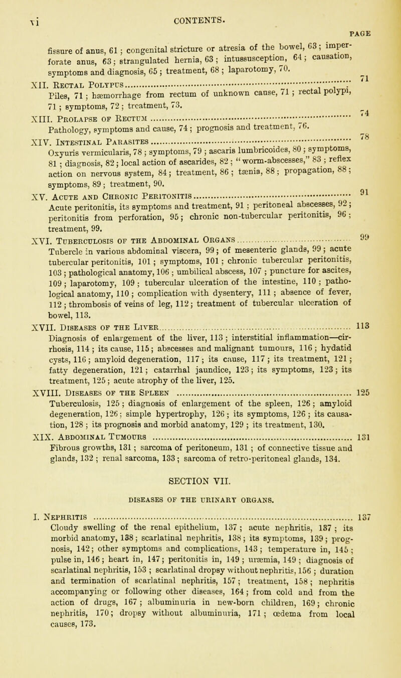 PAGE fissure of anus, 61; congenital stricture or atresia of the bowel, C3; imper- forate anus, 63; strangulated hernia, 63 ; intussusception, 64; causation, symptoms and diagnosis, 65 ; treatment, 68 ; laparotomy, 70. XII. Rectal Polypus ........■■•• Piles, 71; haemorrhage from rectum of unknown cause, 71; rectal polypi, 71 ; Bymptoms, 72 ; treatment, 73. XIII. Pkolapse op Rectum • Pathology, symptoms and cause, 74 ; prognosis and treatment, 76. XIV. Intestinal Parasites Oxyuris vermicularis, 78 ; symptoms, 79 ; ascaris lumbricoides, 80 ; symptoms, 81 ; diagnosis, 82 ; local action of ascarides, 82 ;  worm-abscesses, 83 ; reflex action on nervous system, 84; treatment, 86 ; taenia, 88; propagation, 88; symptoms, 89 : treatment, 90. 91 XV. Acute and Chronic Peritonitis Acute peritonitis, its Bymptoms and treatment, 91; peritoneal abscesses, 92; peritonitis from perforation, 95; chronic non-tubercular peritonitis, 96 ; treatment, 99. XVI. Tuberculosis of the Abdominal Organs 9y Tubercle in various abdominal viscera, 99; of mesenteric glands, 99; acute tubercular peritonitis, 101 ; symptoms, 101 ; chronic tubercular peritonitis, 103; pathological anatomy, 106 ; umbilical abscess, 107 ; puncture for ascites, 109; laparotomy, 109; tubercular ulceration of the intestine, 110; patho- logical anatomy, 110 ; complication with dysentery, 111 ; absence of fever, 112; thrombosis of veins of leg, 112; treatment of tubercular ulceration of bowel, 113. XVII. Diseases of the Liver 113 Diagnosis of enlargement of the liver, 113; interstitial inflammation—cir- rhosis, 114; its cause, 115; abscesses and malignant tumours, 116; hydatid cysts, 116; amyloid degeneration, 117; its cause, 117; its treatment, 121; fatty degeneration, 121; catarrhal jaundice, 123; its symptoms, 123; its treatment, 125 ; acute atrophy of the liver, 125. XVIII. Diseases of the Spleen 125 Tuberculosis, 125; diagnosis of enlargement of the spleen, 126 ; amyloid degeneration, 126; simple hypertrophy, 126; its symptoms, 126; its causa- tion, 128 ; its prognosis and morbid anatomy, 129 ; its treatment, 130. XIX. Abdominal Tumours 131 Fibrous growths, 131; sarcoma of peritoneum, 131; of connective tissue and glands, 132 ; renal sarcoma, 133; sarcoma of retro-peritoneal glands, 134. SECTION VII. diseases of the urinary organs. I. Nephritis 137 Cloudy swelling of the renal epithelium, 137 ; acute nephritis, 137 ; its morbid anatomy, 138; scarlatinal nephritis, 138; its symptoms, 139; prog- nosis, 142; other symptoms and complications, 143; temperature in, 145 ; pulse in, 146; heart in, 147; peritonitis in, 149; uraemia, 149; diagnosis of scarlatinal nephritis, 153; scarlatinal dropsy without nephritis, 156 ; duration and termination of scarlatinal nephritis, 157; treatment, 158; nephritis accompanying or following other diseases, 164 ; from cold and from the action of drugs, 167; albuminuria in new-born children, 169; chronic nephritis, 170; dropsy without albuminuria, 171; cedema from local causes, 173.