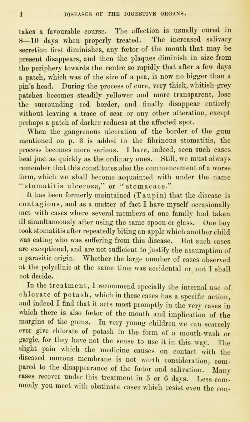 takes a favourable course. The affection is usually cured in 8—10 clays when properly treated. The increased salivary secretion first diminishes, any fcetor of the mouth that may be present disappears, and then the plaques diminish in size from the periphery towards the centre so rapidly that after a few days a patch, which was of the size of a pea, is now no bigger than a pin's head. During the process of cure, very thick, whitish-grey patches becomes steadily yellower and more transparent, lose the surrounding red border, and finally disappear entirely without leaving a trace of scar or any other alteration, except perhaps a patch of darker redness at the affected spot. When the gangrenous ulceration of the border of the gum mentioned on p. 3 is added to the fibrinous stomatitis, the process becomes more serious. I have, indeed, seen such cases heal just as quickly as the ordinary ones. Still, we must always remember that this constitutes also the commencement of a worse form, which we shall become acquainted with under the name stomatitis ulcerosa, or stomacace. It has been formerly maintained (Taupin) that the disease is contagious, and as a matter of fact I have myself occasionally met with cases where several members of one family had taken ill simultaneously after using the same spoon or glass. One boy took stomatitis after repeatedly biting an apple which another child was eating who was suffering from this disease. But such cases are exceptional, and are not sufficient to justify the assumption of a parasitic origin. Whether the large number of cases observed at the polyclinic at the same time was accidental or not I shall not decide. In the treatment, I recommend specially the internal use of chlorate of potash, which in these cases has a specific action, and indeed I find that it acts most promptly in the very cases in which there is also fcetor of the mouth and implication of the margins of the gums. In very young children we can scarcely ever give chlorate of potash in the form of a mouth-wash or gargle, for they have not the sense to use it in this way. The slight pain which the medicine causes on contact with the diseased mucous membrane is not worth consideration, com- pared to the disappearance of the fcetor and salivation. Many cases recover under this treatment in 5 or G days. Less com- monly you meet with obstinate cases which resist even the con-