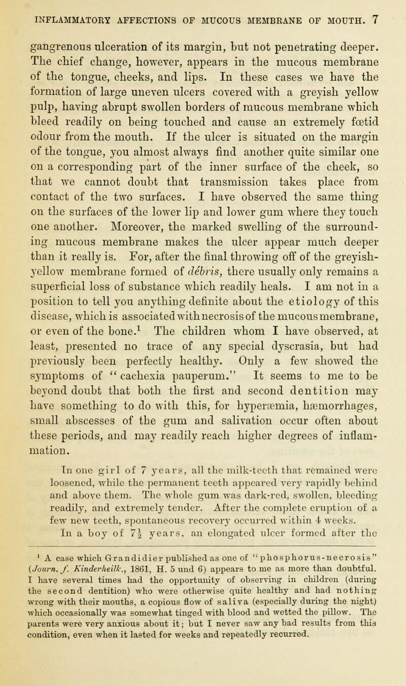gangrenous ulceration of its margin, but not penetrating deeper. The chief change, however, appears in the mucous membrane of the tongue, cheeks, and lips. In these cases we have the formation of large uneven ulcers covered with a greyish yellow pulp, having abrupt swollen borders of mucous membrane which bleed readily on being touched and cause an extremely foetid odour from the mouth. If the ulcer is situated on the margin of the tongue, you almost always find another quite similar one on a corresponding part of the inner surface of the cheek, so that we cannot doubt that transmission takes place from contact of the two surfaces. I have observed the same thing on the surfaces of the lower lip and lower gum where they touch one another. Moreover, the marked swelling of the surround- ing mucous membrane makes the ulcer appear much deeper than it really is. For, after the final throwing off of the greyish- yellow membrane formed of debris, there usually only remains a superficial loss of substance which readily heals. I am not in a position to tell you anything definite about the etiology of this disease, which is associated withnecrosis of the mucous membrane, or even of the bone.1 The children whom I have observed, at least, presented no trace of any special dyscrasia, but had previously been perfectly healthy. Only a few showed the symptoms of  cachexia pauperum. It seems to me to be beyond doubt that both the first and second dentition may have something to do with this, for hyperemia, haemorrhages, small abscesses of the gum and salivation occur often about these periods, and may readily reach higher degrees of inflam- mation. In one girl of 7 years, all the milk-teeth that remained were loosened, while the permanent teeth appeared very rapidly behind and above them. The whole gum was dark-red, swollen, bleeding readily, and extremely tender. After the complete eruption of a few new teeth, spontaneous recovery occurred within 4 weeks. In a boy of 7g years, an elongated ulcer formed after the 1 A case which Grandidier published as one of phosphorus-necrosis {./own. /. Kinderheilk., 1861, H. 5 und 6) appears to me as more than doubtful. I have several times had the opportunity of observing in children (during the second dentition) who were otherwise quite healthy and had nothing wrong with their mouths, a copious flow of saliva (especially during the night) which occasionally was somewhat tinged with blood and wetted the pillow. The parents were very anxious about it; but I never saw any bad results from this condition, even when it lasted for weeks and repeatedly recurred.
