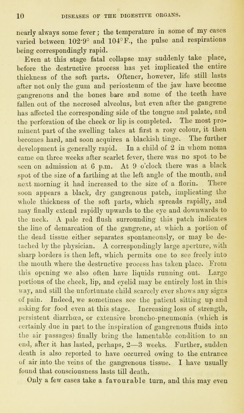 nearly always some fever ; the temperature in some of my cases varied between 102-9° and 104°F., the pulse and respirations being correspondingly rapid. Even at this stage fatal collapse may suddenly take place, before the destructive process has yet implicated the entire thickness of the soft parts. Oftener, however, life still lasts after not only the gum and periosteum of the jaw have become gangrenous and the bones bare and some of the teeth have fallen out of the necrosed alveolus, but even after the gangrene has affected the corresponding side of the tongue and palate, and the perforation of the cheek or lip is completed. The most pro- minent part of the swelling takes at first a rosy colour, it then becomes hard, and soon acquires a blackish tinge. The further development is generally rapid. In a child of 2 in whom noma came on three weeks after scarlet fever, there was no spot to be seen on admission at 6 p.m. At 9 o'clock there was a black spot of the size of a farthing at the left angle of the mouth, and next morning it had increased to the size of a florin. There soon appears a black, dry gangrenous patch, implicating the whole thickness of the soft parts, which spreads rapidly, and may finally extend rapidly upwards to the eye and downwards to the neck. A pale red flush surrounding this patch indicates the line of demarcation of the gangrene, at which a portion of the dead tissue either separates spontaneously, or may be de- tached by the physician. A correspondingly large aperture, with sharp borders is then left, which permits one to see freely into the mouth where the destructive process has taken place. From this opening we also often have liquids running out. Largo portions of the cheek, lip, and eyelid may be entirely lost in this way, and still the unfortunate child scarcely ever shows any signs of pain. Indeed, we sometimes see the patient sitting up and asking for food even at this stage. Increasing loss of strength, persistent diarrhoea, or extensive broncho-pneumonia (which is certainly due in part to the inspiration of gangrenous fluids into the air passages) finally bring the lamentable condition to an end, after it has lasted, perhaps, 2—3 weeks. Further, sudden death is also reported to have occurred owing to the entrance of air into the veins of the gangrenous tissue. I have usually found that consciousness lasts till death. Only a few cases take a favourable turn, and this may even