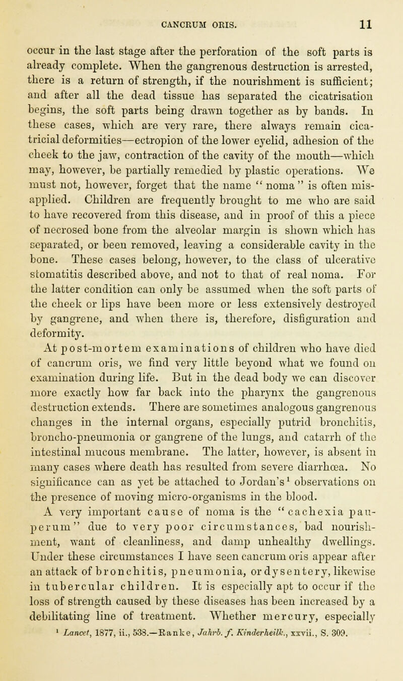 occur in the last stage after the perforation of the soft parts is already complete. When the gangrenous destruction is arrested, there is a return of strength, if the nourishment is sufficient; and after all the dead tissue has separated the cicatrisation begins, the soft parts being drawn together as by bands. In these cases, which are very rare, there always remain cica- tricial deformities—ectropion of the lower eyelid, adhesion of the cheek to the jaw, contraction of the cavity of the mouth—which may, however, be partially remedied by plastic operations. We must not, however, forget that the name  noma is often mis- applied. Children are frequently brought to me who are said to have recovered from this disease, and in proof of this a piece of necrosed bone from the alveolar margin is shown which has separated, or been removed, leaving a considerable cavity in the bone. These cases belong, however, to the class of ulcerative stomatitis described above, and not to that of real noma. For the latter condition can only be assumed when the soft parts of the cheek or lips have been more or less extensively destroyed by gangrene, and when there is, therefore, disfiguration and deformity. At post-mortem examinations of children who have died of cancrum oris, we find very little beyond what we found on examination during life. But in the dead body we can discover more exactly how far back into the pharynx the gangrenous destruction extends. There are sometimes analogous gangrenous changes in the internal organs, especially putrid bronchitis, broncho-pneumonia or gangrene of the lungs, and catarrh of the intestinal mucous membrane. The latter, however, is absent in many cases where death has resulted from severe diarrhoea. No significance can as yet be attached to Jordan'sl observations on the presence of moving micro-organisms in the blood. A very important cause of noma is the cachexia pau- perum due to very poor circumstances, bad nourish- ment, want of cleanliness, and damp unhealthy dwellings. Under these circumstances I have seen cancrum oris appear after an attack of bronchitis, pneumonia, or dysentery, likewise in tubercular children. It is especially apt to occur if the loss of strength caused by these diseases has been increased by a debilitating line of treatment. Whether mercury, especially 1 Lancet, 1877, ii., 538.—Kanke, Jahrb.f. Kinderheilk., xxrii., S. 309.