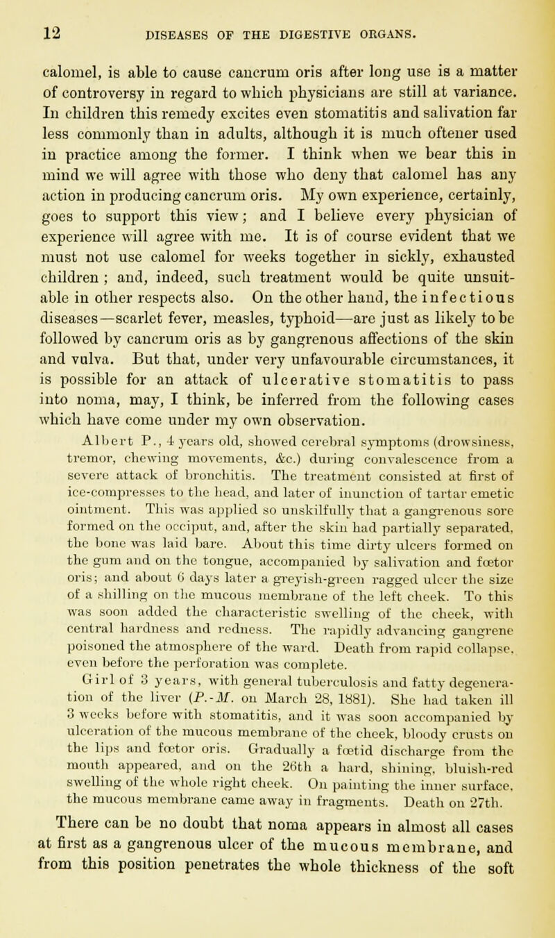 calomel, is able to cause cancrum oris after long use is a matter of controversy in regard to which physicians are still at variance. In children this remedy excites even stomatitis and salivation far less commonly than in adults, although it is much oftener used in practice among the former. I think when we bear this in mind we will agree with those who deny that calomel has any action in producing cancrum oris. My own experience, certainly, goes to support this view; and I believe every physician of experience will agree with me. It is of course evident that we must not use calomel for weeks together in sickly, exhausted children ; and, indeed, such treatment would be quite unsuit- able in other respects also. On the other hand, the infectious diseases—scarlet fever, measles, typhoid—are just as likely to be followed by cancrum oris as by gangrenous affections of the skin and vulva. But that, under very unfavourable circumstances, it is possible for an attack of ulcerative stomatitis to pass into noma, may, I think, be inferred from the following cases which have come under my own observation. Albert P., 4 years old, showed cerebral symptoms (drowsiness, tremor, chewing movements, &c.) during convalescence from a severe attack of bronchitis. The treatment consisted at first of ice-compresses to the head, and later of inunction of tartar emetic- ointment. This was applied so unskilfully that a gangrenous sore formed on the occiput, and, after the skin had partially separated, the bone was laid bare. About this time dirty ulcers formed on the gum and on the tongue, accompanied by salivation and foetor oris; and about 6 days later a greyish-green ragged ulcer the size of a shilling on the mucous membrane of the left cheek. To this was soon added the characteristic swelling of the cheek, with central hardness and redness. The rapidly advancing gangrene poisoned the atmosphere of the ward. Death from rapid collapse, even before the perforation was complete. Girl of 3 years, with general tuberculosis and fatty degenera- tion of the liver (P.-M. on March 28, 1881). She had taken ill 3 weeks before with stomatitis, and it was soon accompanied by ulceration of the mucous membrane of the cheek, bloody crusts on the lips and feetor oris. Gradually a foetid discharge from the mouth appeared, and on the 26th a hard, shining, bluish-red swelling of the whole right cheek. On painting the inner surface, the mucous membrane came away in fragments. Death on 27th. There can be no doubt that noma appears in almost all cases at first as a gangrenous ulcer of the mucous membrane, and from this position penetrates the whole thickness of the soft