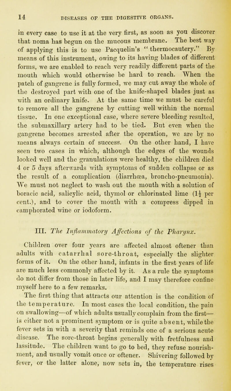 in every case to use it at the very first, as soon as you discover that noma has hegun on the mucous membrane. The best way of applying this is to use Pacquelin's  thermocautery. By means of this instrument, owing to its having blades of different forms, we are enabled to reach very readily different parts of the mouth which would otherwise be hard to reach. When the patch of gangrene is fully formed, we may cut away the whole of the destroyed part with one of the knife-shaped blades just as with an ordinary knife. At the same time we must be careful to remove all the gangrene by cutting well within the normal tissue. In one exceptional case, where severe bleeding resulted, the submaxillary artery had to be tied. But even when the gaDgrene becomes arrested after the operation, we are by no means always certain of success. On the other hand, I have seen two cases in which, although the edges of the wounds looked well and the granulations were healthy, the children died 4 or 5 days afterwards with symptoms of sudden collapse or as the result of a complication (diarrhoea, broncho-pneumonia). We must not neglect to wash out the mouth with a solution of boracic acid, salicylic acid, thymol or chlorinated lime (1£ Pei' cent.), and to cover the mouth with a compress dipped in camphorated wine or iodoform. III. The Inflammatory Affections of the Pharynx. Children over four years are affected almost oftener than adults with catarrhal sore-throat, especially the slighter forms of it. On the other hand, infants in the first years of life are much less commonly affected by it. As a rule the symptoms do not differ from those in later life, and I may therefore confine myself here to a few remarks. The first thing that attracts our attention is the condition of the temperature. Iu most cases the local condition, the pain on swallowing—of which adults usually complain from the first— is either not a prominent symptom or is quite absent, while the fever sets in with a severity that reminds one of a serious acute disease. The sore-throat begins generally with fretfulness and lassitude. The children want to go to bed, they refuse nourish- ment, and usually vomit once or oftener. Shivering followed by fever, or the latter alone, now sets in, the temperature rises
