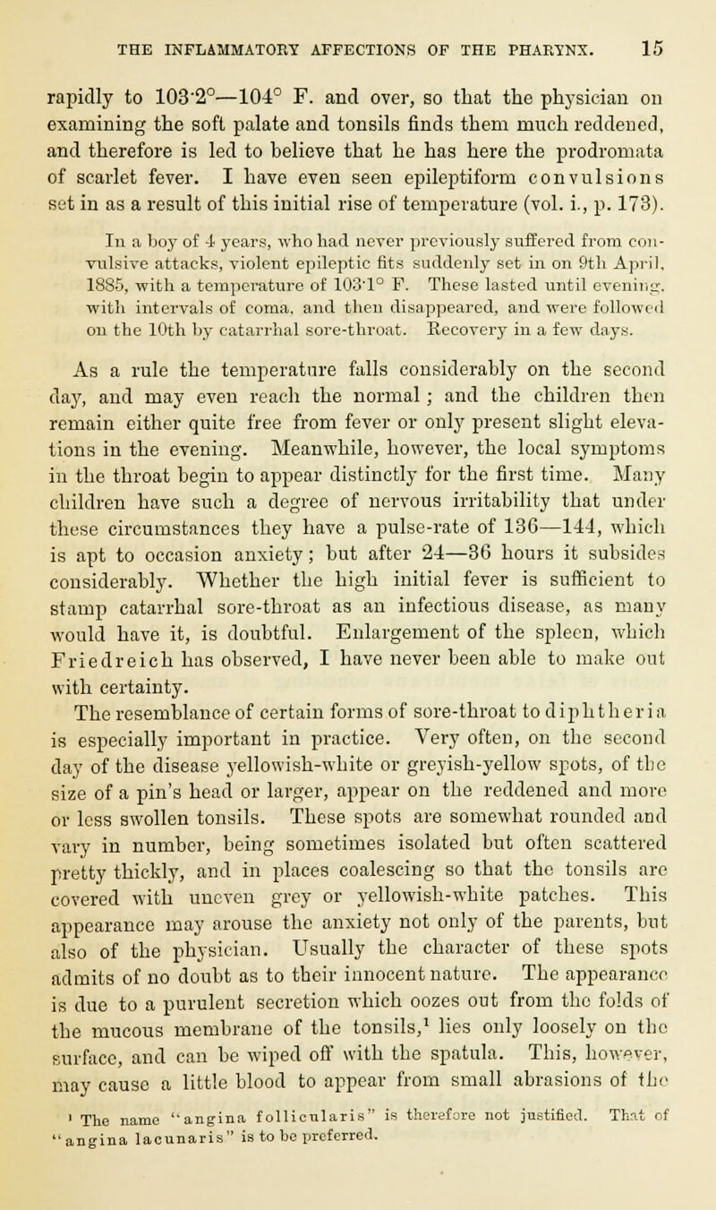 rapidly to 103'2°—104° F. and over, so that the physician on examining the soft palate and tonsils finds them much reddened, and therefore is led to believe that he has here the prodromata of scarlet fever. I have even seen epileptiform convulsions set in as a result of this initial rise of temperature (vol. i., p. 173). In a boy of 4 years, who had never previously suffered from con- vulsive attacks, violent epileptic fits suddenly set in on 9th April, 1885, with a temperature of 103'1° F. These lasted until evening, with intervals of coma, and then disappeared, and were followed on the 10th by catarrhal sore-throat. Recovery in a few days. As a rule the temperature falls considerably on the second day, and may even reach the normal ; and the children then remain either quite free from fever or only present slight eleva- tions in the evening. Meanwhile, however, the local symptoms in the throat begin to appear distinctly for the first time. Many children have such a degree of nervous irritability that under these circumstances they have a pulse-rate of 136—144, which is apt to occasion anxiety; but after 24—36 hours it subsides considerably. Whether the high initial fever is sufficient to stamp catarrhal sore-throat as an infectious disease, as many would have it, is doubtful. Enlargement of the spleen, which Friedreich has observed, I have never been able to make out with certainty. The resemblance of certain forms of sore-throat to diphtheria is especially important in practice. Very often, on the second day of the disease yellowish-white or greyish-yellow spots, of tbe size of a pin's head or larger, appear on the reddened and move or less swollen tonsils. These spots are somewhat rounded and vary in number, being sometimes isolated but often scattered pretty thickly, and in places coalescing so that the tonsils are covered with uneven grey or yellowish-white patches. This appearance may arouse the anxiety not only of the parents, but also of the physician. Usually the character of these spots admits of no doubt as to their innocent nature. The appearance is due to a purulent secretion which oozes out from the folds of the mucous membrane of the tonsils,1 lies only loosely on the surface, and can be wiped off with the spatula. This, however, may cause a little blood to appear from small abrasions of the 1 The name angina f ollicularis is therefore not justified. That of angina lacunaris is to be preferred.
