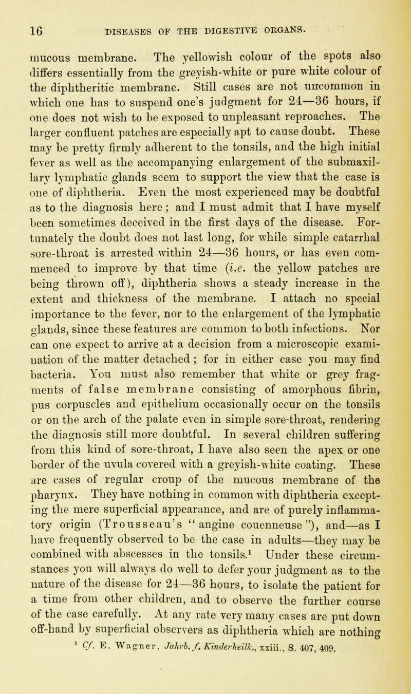 mucous membrane. The yellowish colour of the spots also differs essentially from the greyish-white or pure white colour of the diphtheritic membrane. Still cases are not uncommon in which one has to suspend one's judgment for 24—36 hours, if one does not wish to be exposed to unpleasant reproaches. The larger confluent patches are especially apt to cause doubt. These may be pretty firmly adherent to the tonsils, and the high initial fever as well as the accompanying enlargement of the submaxil- lary lymphatic glands seem to support the view that the case is one of diphtheria. Even the most experienced may be doubtful as to the diagnosis here; and I must admit that I have myself been sometimes deceived in the first days of the disease. For- tunately the doubt does not last long, for while simple catarrhal sore-throat is arrested within 24—36 hours, or has even com- menced to improve by that time (i.e. the yellow patches are being thrown off), diphtheria shows a steady increase in the extent and thickness of the membrane. I attach no special importance to the fever, nor to the enlargement of the lymphatic lands, since these features are common to both infections. Nor can one expect to arrive at a decision from a microscopic exami- nation of the matter detached; for in either case you may find bacteria. You must also remember that white or grey frag- ments of false membrane consisting of amorphous fibrin, pus corpuscles and epithelium occasionally occur on the tonsils or on the arch of the palate even in simple sore-throat, rendering the diagnosis still more doubtful. In several children suffering from this kind of sore-throat, I have also seen the apex or one border of the uvula covered with a greyish-white coating. These are cases of regular croup of the mucous membrane of the pharynx. They have nothing in common with diphtheria except- ing the mere superficial appearance, and are of purely inflamma- tory origin (Trousseau's  angine couenneuse ), and—as I have frequently observed to be the case in adults—they may be combined with abscesses in the tonsils.1 Under these circum- stances you will always do well to defer your judgment as to the nature of the disease for 24—36 hours, to isolate the patient for a time from other children, and to observe the further course of the case carefully. At any rate very many cases are put down off-hand by superficial observers as diphtheria which are nothing ' Cf. E. Wagner. Jahrb.ft KinJerheilk., xxiii., S. 407, 409.