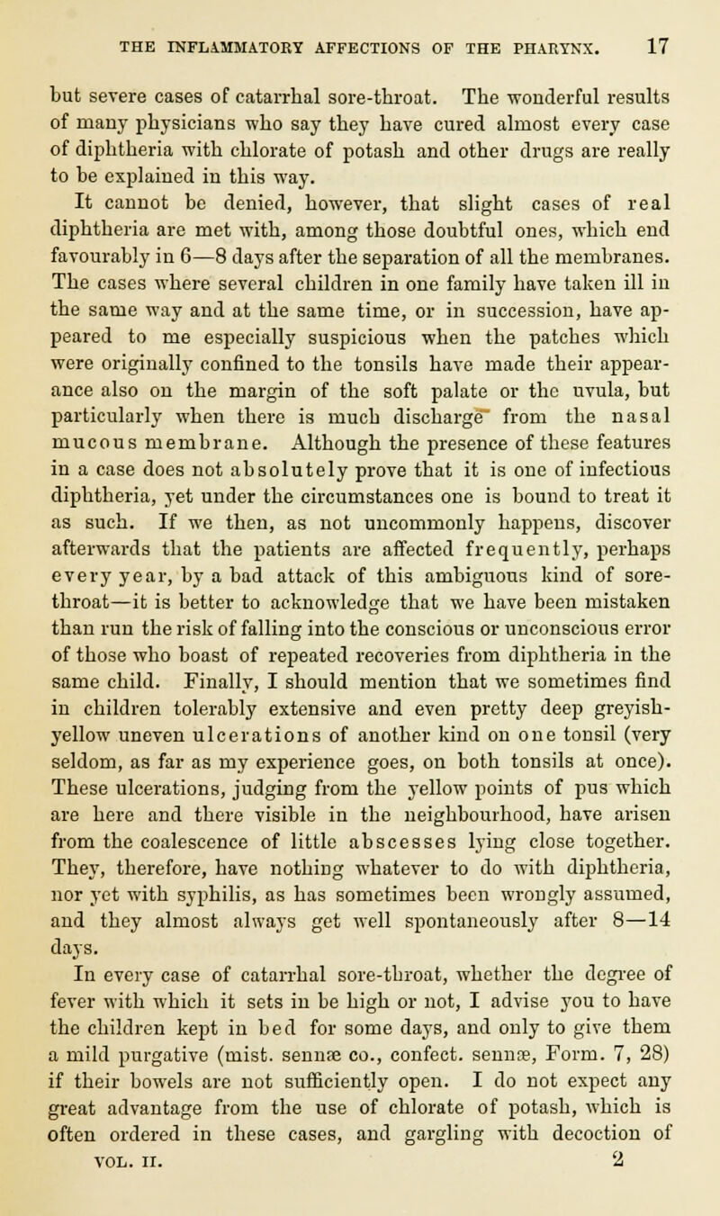 but severe cases of catarrhal sore-throat. The -wonderful results of many physicians who say they have cured almost every case of diphtheria with chlorate of potash and other drugs are really to he explained in this way. It cannot be denied, however, that slight cases of real diphtheria are met with, among those doubtful ones, which end favourably in 6—8 days after the separation of all the membranes. The cases where several children in one family have taken ill in the same way and at the same time, or in succession, have ap- peared to me especially suspicious when the patches which were originally confined to the tonsils have made their appear- ance also on the margin of the soft palate or the uvula, but particularly when there is mucb discharge from the nasal mucous membrane. Although the presence of these features in a case does not absolutely prove that it is one of infectious diphtheria, yet under the circumstances one is bound to treat it as such. If we then, as not uncommonly happens, discover afterwards that the patients are affected frequently, perhaps every year, by a bad attack of this ambiguous kind of sore- throat—it is better to acknowledge that we have been mistaken than run the risk of falling into the conscious or unconscious error of those who boast of repeated recoveries from diphtheria in the same child. Finally, I should mention that we sometimes find in children tolerably extensive and even pretty deep greyish- yellow uneven ulcerations of another kind on one tonsil (very seldom, as far as my experience goes, on both tonsils at once). These ulcerations, judging from the yellow points of pus which are here and there visible in the neighbourhood, have arisen from the coalescence of little abscesses lying close together. They, therefore, have nothing whatever to do with diphtheria, nor yet with syphilis, as has sometimes been wrongly assumed, and they almost always get well spontaneously after 8—14 days. In every case of catarrhal sore-throat, whether the degree of fever with which it sets in be high or not, I advise you to have the children kept in bed for some days, and only to give them a mild purgative (mist, sennse co., confect. sennae, Form. 7, 28) if their bowels are not sufficiently open. I do not expect any great advantage from the use of chlorate of potash, which is often ordered in these cases, and gargling with decoction of VOL. II. 2