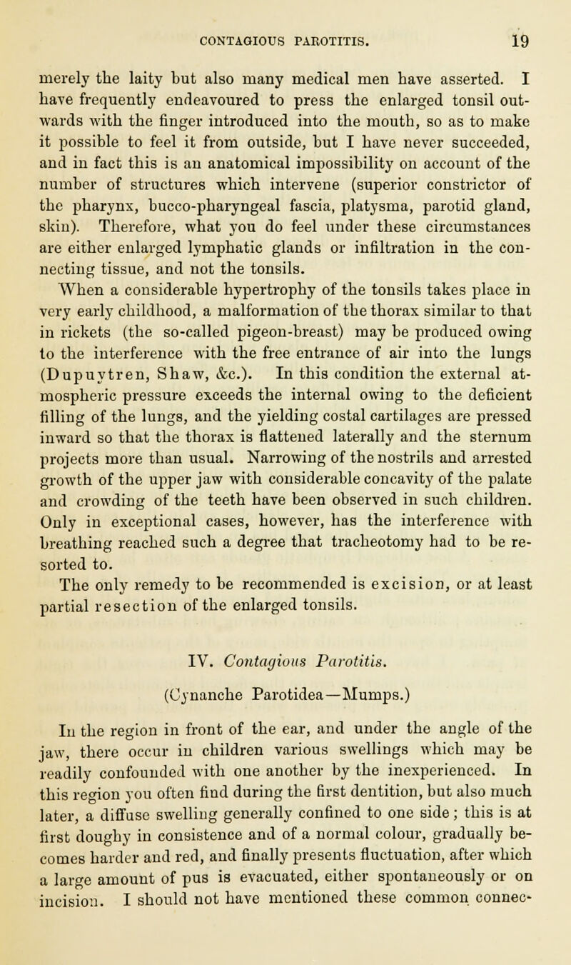 merely the laity but also many medical men have asserted. I have frequently endeavoured to press the enlarged tonsil out- wards with the finger introduced into the mouth, so as to make it possible to feel it from outside, but I have never succeeded, and in fact this is an anatomical impossibility on account of the number of structures which intervene (superior constrictor of the pharynx, bucco-pharyngeal fascia, platysma, parotid gland, skin). Therefore, what you do feel under these circumstances are either enlarged lymphatic glands or infiltration in the con- necting tissue, and not the tonsils. When a considerable hypertrophy of the tonsils takes place in very early childhood, a malformation of the thorax similar to that in rickets (the so-called pigeon-breast) may be produced owing to the interference with the free entrance of air into the lungs (Dupuytren, Shaw, &c). In this condition the external at- mospheric pressure exceeds the internal owing to the deficient filling of the lungs, and the yielding costal cartilages are pressed inward so that the thorax is flattened laterally and the sternum projects more than usual. Narrowing of the nostrils and arrested growth of the upper jaw with considerable concavity of the palate and crowding of the teeth have been observed in such children. Only in exceptional cases, however, has the interference with breathing reached such a degree that tracheotomy had to be re- sorted to. The only remedy to be recommended is excision, or at least partial resection of the enlarged tonsils. IV. Contagious Parotitis. (Cynanche Parotidea—Mumps.) In the region in front of the ear, and under the angle of the jaw, there occur in children various swellings which may be readily confounded with one another by the inexperienced. In this region you often find during the first dentition, but also much later, a diffuse swelling generally confined to one side; this is at first doughy in consistence and of a normal colour, gradually be- comes harder and red, and finally presents fluctuation, after which a large amount of pus is evacuated, either spontaneously or on incision. I should not have mentioned these common connec-