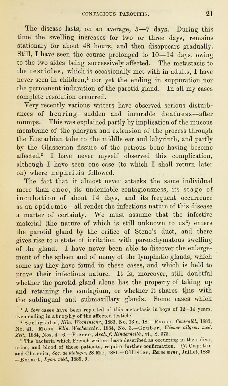 6 The disease lasts, on an average, 5—7 days. During this time the swelling increases for two or three days, remains stationary for about 48 hours, and then disappears gradually. Still, I have seen the course prolonged to 10—14 days, owing to the two sides being successively affected. The metastasis to the testicles, which is occasionally met with in adults, I have never seen in children,1 nor yet the ending in suppuration nor the permanent induration of the parotid gland. In all my cases complete resolution occurred. Very recently various writers have observed serious disturb- ances of hearing—sudden and incurable deafness—after mumps. This was explained partly by implication of the mucous membrane of the pharynx and extension of the process through the Eustachian tube to the middle ear and labyrinth, and partly by the Glasserian fissure of the petrous bone having become affected.2 I have never myself observed this complication, although I have seen one case (to which I shall return later on) where nephritis followed. The fact that it almost never attacks the same individual more than once, its undeniable contagiousness, its stage of incubation of about 14 days, and its frequent occurrence as an epidemic—all render the infectious nature of this disease a matter of certainty. We must assume that the infective material (the nature of which is still unknown to us3) enters the parotid gland by the orifice of Steno's duct, and there gives rise to a state of irritation with parenchymatous swelling of the gland. I have never been able to discover the enlarge- ment of the spleen and of many of the lymphatic glands, which some say they have found in these cases, and wrhich is held to prove their infectious nature. It is, moreover, still doubtful whether the parotid gland alone has the property of taking up and retaining the contagium, or whether it shares this with the sublingual and submaxillary glands. Some cases which 1 A few cases hare been reported of this metastasis in boys of 12—14 years, even ending in atrophy of the affected testicle. ■ Seeligsohn, Klin. Wochenscar., 1883, No. 13 u. 18.—Eoosa, Centralbl, 1883, No. 41.—Moos, Klin. Wochenschr., 1884, No. 3.—Gruber, Wiener allgem. med. Ztit., 1884, Nos. 4—6.—Pierce, Arch.f. Kinderheilt, vi., S. 373. 3 The bacteria which French writers have described as occurring in the saliva, urine, and blood of these patients, require further confirmation. Cf. Capitan and Charrin, Soc. de biologie, 28 Mai, 1881.—Ollivier, Revue mens., Juillet, 1885. —Boinet, Lyon, med., 1885, 9.