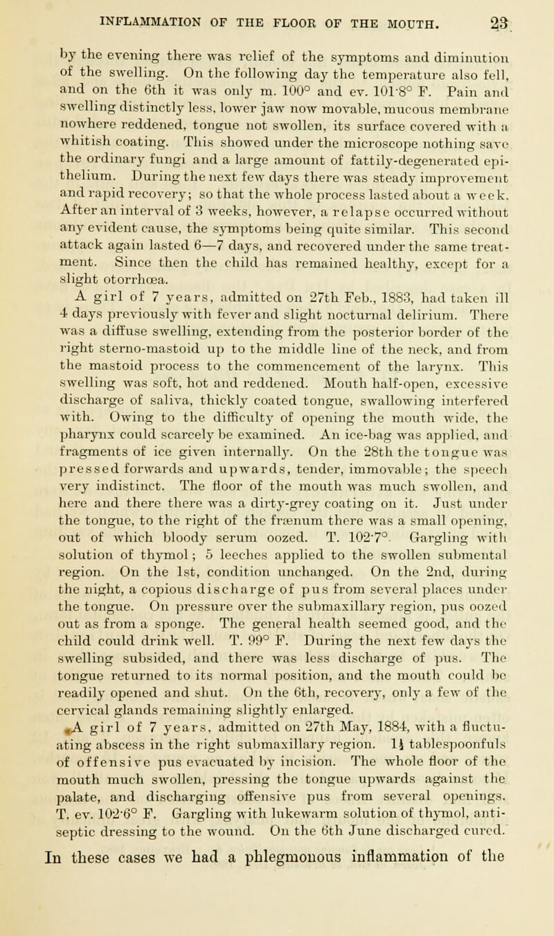 by the evening there was relief of the symptoms and diminution of the swelling. On the following day the temperature also fell, and on the 6th it was only m. 100° and ev. 101-8° F. Pain and swelling distinctly less, lower jaw now movable, mucous membrane nowhere reddened, tongue not swollen, its surface covered with a whitish coating. This showed under the microscope nothing save the ordinary fungi and a large amount of fattily-degenerated epi- thelium. During the next few days there was steady improvement and rapid recovery; so that the whole process lasted about a week. After an interval of 3 weeks, however, a relapse occurred without any evident cause, the symptoms being quite similar. This second attack again lasted 6—7 days, and recovered under the same treat- ment. Since then the child has remained healthy, except for a slight otorrhoea. A girl of 7 years, admitted on 27th Feb., 1883, had taken ill 4 days previously with fever and slight nocturnal delirium. There was a diffuse swelling, extending from the posterior border of the right sterno-mastoid up to the middle line of the neck, and from the mastoid process to the commencement of the larynx. This swelling was soft, hot and reddened. Mouth half-open, excessive discharge of saliva, thickly coated tongue, swallowing interfered with. Owing to the difficulty of opening the mouth wide, the pharynx could scarcely be examined. An ice-bag was applied, and fragments of ice given internally. On the 28th the tongue was pressed forwards and upwards, tender, immovable; the speech very indistinct. The floor of the mouth was much swollen, and here and there there was a dirty-grey coating on it. Just under the tongue, to the right of the freenum there was a small opening, out of which bloody serum oozed. T. 1027° Gargling with solution of thymol; 5 leeches applied to the swollen submental region. On the 1st, condition unchanged. On the 2nd, during the night, a copious discharge of pus from several places under the tongue. On pressure over the submaxillary region, pus oozed out as from a sponge. The general health seemed good, and the child could drink well. T. 99° F. During the next few days the swelling subsided, and there was less discharge of pus. The tongue returned to its normal position, and the mouth could be readily opened and shut. On the 6th, recover}-, only a few of the cervical glands remaining slightly enlarged. ,A girl of 7 years, admitted on 27th Ma}', 1884, with a fluctu- ating abscess in the right submaxillary region. 1J tablespoonfuls of offensive pus evacuated by incision. The whole floor of the mouth much swollen, pressing the tongue upwards against the palate, and discharging offensive pus from several openings. T. ev. 102-6° F. Gargling with lukewarm solution of thymol, anti- septic dressing to the wound. On the 6th June discharged cured. In these cases we had a phlegmonous inflammation of the