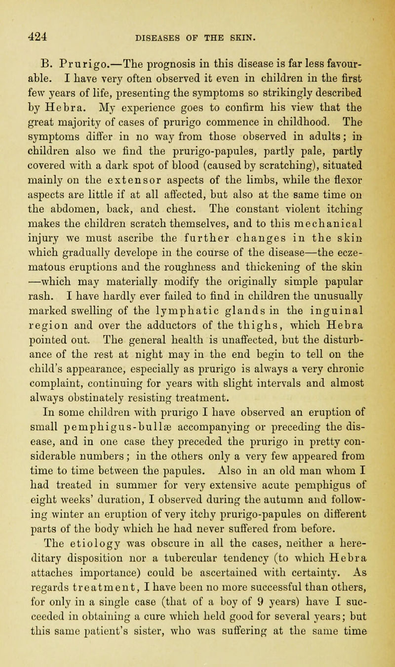 B. Prurigo.—The prognosis in this disease is far less favour- able. I have very often observed it even in children in the first few years of life, presenting the symptoms so strikingly described by Hebra. My experience goes to confirm his view that the great majority of cases of prurigo commence in childhood. The symptoms differ in no way from those observed in adults; in children also we find the prurigo-papules, partly pale, partly covered with a dark spot of blood (caused by scratching), situated mainly on the extensor aspects of the limbs, while the flexor aspects are little if at all affected, but also at the same time on the abdomen, back, and chest. The constant violent itching makes the children scratch themselves, and to this mechanical injury we must ascribe the further changes in the skin which gradually develope in the course of the disease—the ecze- matous eruptions and the roughness and thickening of the skin —which may materially modify the originally simple papular rash. I have hardly ever failed to find in children the unusually marked swelling of the lymphatic glands in the inguinal region and over the adductors of the thighs, which Hebra pointed out. The general health is unaffected, but the disturb- ance of the rest at night may in the end begin to tell on the child's appearance, especially as prurigo is always a very chronic complaint, continuing for years with slight intervals and almost always obstinately resisting treatment. In some children with prurigo I have observed an eruption of small pemphigus-bulliE accompanying or preceding the dis- ease, and in one case they preceded the prurigo in jiretty con- siderable numbers; in the others only a very few appeared from time to time between the papules. Also in an old man whom I had treated in summer for very extensive acute pemphigus of eight weeks' duration, I observed during the autumn and follow- ing winter an eruption of very itchy prurigo-papules on different parts of the body which he had never suffered from before. The etiology was obscure in all the cases, neither a here- ditary disposition nor a tubercular tendency (to which Hebra attaches importance) could be ascertained with certainty. As regards treatment, I have been no more successful than others, for only in a single case (that of a boy of 9 years) have I suc- ceeded in obtaining a cure which held good for several years; but this same patient's sister, who was suffering at the same time