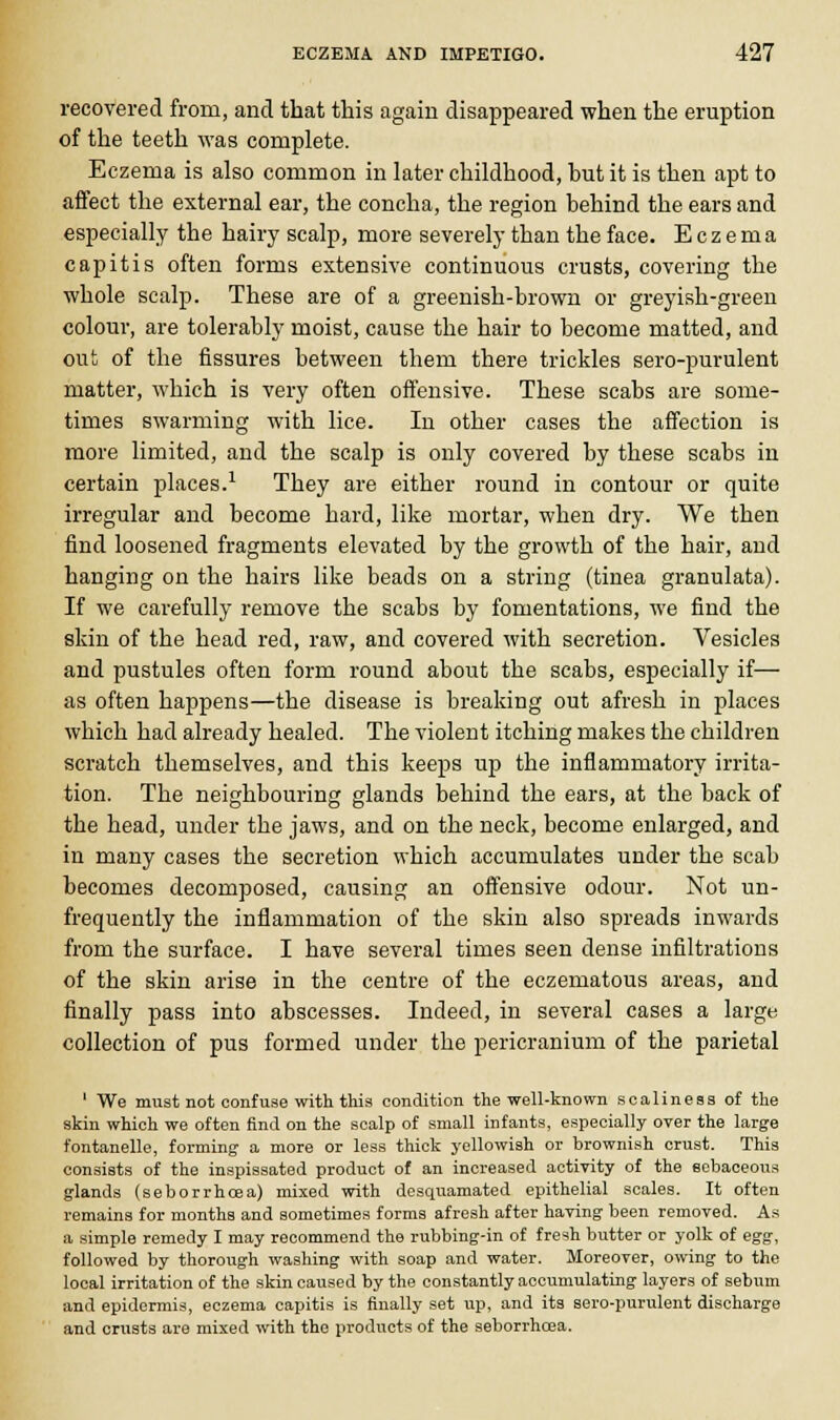 recovered from, and that this again disappeared when the eruption of the teeth was complete. Eczema is also common in later childhood, but it is then apt to affect the external ear, the concha, the region behind the ears and especially the hairy scalp, more severely than the face. Eczema capitis often forms extensive continuous crusts, covering the whole scalp. These are of a greenish-brown or greyish-green colour, are tolerably moist, cause the hair to become matted, and out of the fissures between them there trickles sero-purulent matter, which is very often offensive. These scabs are some- times swarming with lice. In other cases the affection is more limited, and the scalp is only covered by these scabs in certain places.1 They are either round in contour or quite irregular and become hard, like mortar, when dry. We then find loosened fragments elevated by the growth of the hair, and hanging on the hairs like beads on a string (tinea granulata). If we carefully remove the scabs by fomentations, we find the skin of the head red, raw, and covered with secretion. Vesicles and pustules often form round about the scabs, especially if— as often happens—the disease is breaking out afresh in places which had already healed. The violent itching makes the children scratch themselves, and this keeps up the inflammatory irrita- tion. The neighbouring glands behind the ears, at the back of the head, under the jaws, and on the neck, become enlarged, and in many cases the secretion which accumulates under the scab becomes decomposed, causing an offensive odour. Not un- frequently the inflammation of the skin also spreads inwards from the surface. I have several times seen dense infiltrations of the skin arise in the centre of the eczernatous areas, and finally pass into abscesses. Indeed, in several cases a large collection of pus formed under the pericranium of the parietal 1 We must not confuse with this condition the well-known scaliness of the skin which we often find on the scalp of small infants, especially over the large fontanelle, forming- a more or less thick j-ellowish or brownish crust. This consists of the inspissated product of an increased activity of the sebaceous glands (seborrhoea) mixed with desquamated epithelial scales. It often remains for months and sometimes forms afresh after having been removed. As a simple remedy I may recommend the rubbing-in of fresh butter or yolk of egg, followed by thorough washing with soap and water. Moreover, owing to the local irritation of the skin caused by the constantly accumulating layers of sebum and epidermis, eczema capitis is finally set up, and its Bero-purulent discharge and crusts are mixed with the products of the seborrhoea.