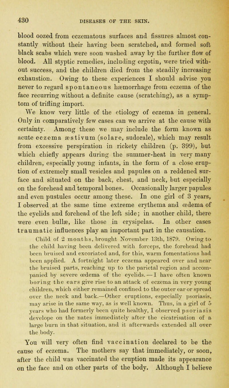 blood oozed from eczeniatous surfaces and fissures almost con- stantly without their having been scratched, and formed soft black scabs which were soon washed away by the further flow of blood. All styptic remedies, including ergotin, were tried with- out success, and the children died from the steadily increasing exhaustion. Owing to these experiences I should advise you never to regard spontaneous haemorrhage from eczema of the face recurring without a definite cause (scratching), as a symp- tom of trifling import. We know very little of the etiology of eczema in general. Only in comparatively few cases can we arrive at the cause with certainty. Among these we may include the form known as acute eczema sestivuin (solare, sudorale), which may result from excessive perspiration in rickety children (p. 399), but which chiefly appears during the summer-heat in very many children, especially young infants, in the form of a close erup- tion of extremely small vesicles and papules on a reddened sur- face and situated on the back, chest, and neck, but especially on the forehead and temporal bones. Occasionally larger papules and even pustules occur among these. In one girl of 3 years, I observed at the same time extreme erythema and oedema of the eyelids and forehead of the left side; in another child, there were even bullae, like those in erysipelas. In other cases traumatic influences play an important part in the causation. Child of 2 months, brought November 13th, 1879. Owing to the child having been delivered with forceps, the forehead had been bruised and excoriated and, for this, warm fomentations had been applied. A fortnight later eczema appeared over and near the bruised parts, reaching up to the parietal region and accom- panied by severe oedema of the eyelids. — I have often known boring the ears give rise to an attack of eczema in very young children, which either remained confined to the outer ear or spread over the neck and back.—Other eruptions, especially psoriasis, may arise in the same way, as is well known. Thus, in a girl of 5 years who had formerly been quite healthy, I observed psoriasis develope on the nates immediately after the cicatrisation of a large burn in that situation, and it afterwards extended all over the body. You will very often find vaccination declared to be the cause of eczema. The mothers say that immediately, or soon, after the child was vaccinated the eruption made its appearance on the face and on other parts of the body. Although I believe