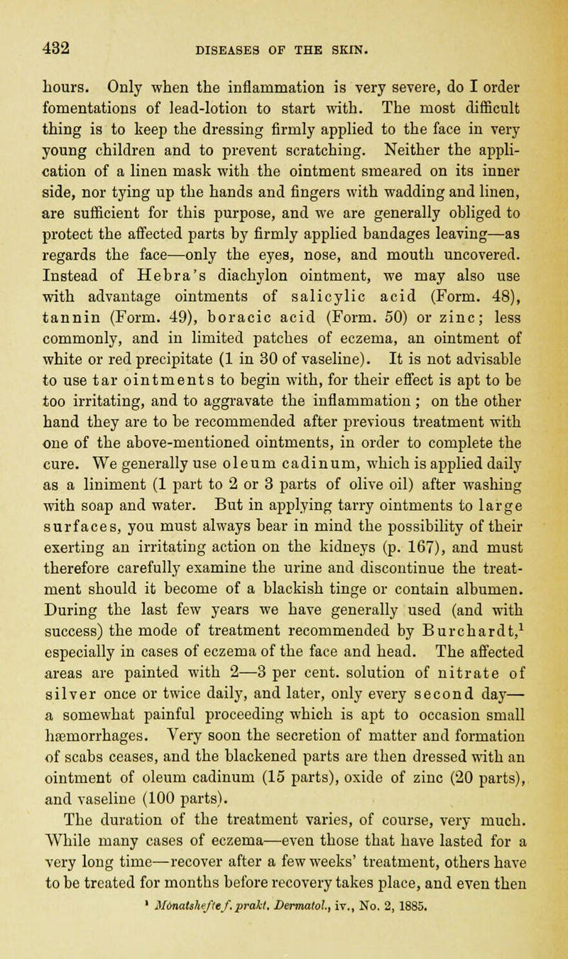 hours. Only when the inflammation is very severe, do I order fomentations of lead-lotion to start with. The most difficult thing is to keep the dressing firmly applied to the face in very young children and to prevent scratching. Neither the appli- cation of a linen mask with the ointment smeared on its inner side, nor tying up the hands and fingers with wadding and liuen, are sufficient for this purpose, and we are generally obliged to protect the affected parts by firmly applied bandages leaving—as regards the face—only the eyes, nose, and mouth uncovered. Instead of Hebra's diachylon ointment, we may also use with advantage ointments of salicylic acid (Form. 48), tannin (Form. 49), boracic acid (Form. 50) or zinc; less commonly, and in limited patches of eczema, an ointment of white or red precipitate (1 in 30 of vaseline). It is not advisable to use tar ointments to begin with, for their effect is apt to be too irritating, and to aggravate the inflammation; on the other hand they are to be recommended after previous treatment with one of the above-mentioned ointments, in order to complete the cure. We generally use oleum cadinum, which is applied daily as a liniment (1 part to 2 or 3 parts of olive oil) after washing with soap and water. But in applying tarry ointments to large surfaces, you must always bear in mind the possibility of their exerting an irritating action on the kidneys (p. 167), and must therefore carefully examine the urine and discontinue the treat- ment should it become of a blackish tinge or contain albumen. During the last few years we have generally used (and with success) the mode of treatment recommended by Burchardt,1 especially in cases of eczema of the face and head. The affected areas are painted with 2—3 per cent, solution of nitrate of silver once or twice daily, and later, only every second day— a somewhat painful proceeding which is apt to occasion small hemorrhages. Very soon the secretion of matter and formation of scabs ceases, and the blackened parts are then dressed with an ointment of oleum cadinum (15 parts), oxide of zinc (20 parts), and vaseline (100 parts). The duration of the treatment varies, of course, very much. While many cases of eczema—even those that have lasted for a very long time—recover after a few weeks' treatment, others have to be treated for months before recovery takes place, and even then 1 Monatsheftef.prakt. Dermatol, iv., No. 2, 1885.