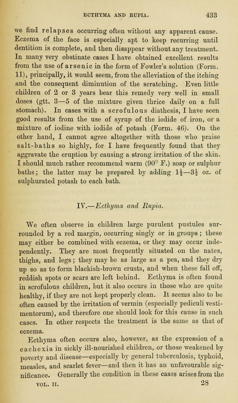 we find relapses occurring often without any apparent cause. Eczema of the face is especially apt to keep recurring until dentition is complete, and then disappear without any treatment. In many very obstinate cases I have obtained excellent results from the use of arsenic in the form of Fowler's solution (Form. 11), principally, it would seem, from the alleviation of the itching and the consequent diminution of the scratching. Even little children of 2 or 3 years bear this remedy very well in small doses (gtt. 3—5 of the mixture given thrice daily on a full stomach). In cases with a scrofulous diathesis, I have seen good results from the use of syrup of the iodide of iron, or a mixture of iodine with iodide of potash (Form. 46). On the other hand, I cannot agree altogether with those who praise salt-baths so highly, for I have frequently found that they aggravate the eruption by causing a strong irritation of the skin. I should much rather recommend warm (90° F.) soap or sulphur baths; the latter may be prepared by adding 1^—3| oz. of sulphurated potash to each bath. IV.—Ecthyma and Rupia. We often observe in children large purulent pustules sur- rounded by a red margin, occurring singly or in groups ; these may either be combined with eczema, or they may occur inde- pendently. They are most frequently situated on the nates, thighs, and legs; they may be as large as a pea, and they dry up so as to form blackish-brown crusts, and when these fall off, reddish spots or scars are left behind. Ecthyma is often found in scrofulous children, but it also occurs in those who are quite healthy, if they are not kept properly clean. It seems also to be often caused by the irritation of vermin (especially pediculi vesti- mentorum), and therefore one should look for this cause in such cases. In other respects the treatment is the same as that of eczema. Ecthyma often occurs also, however, as the expression of a cachexia in sickly ill-nourished children, or those weakened by poverty and disease—especially by general tuberculosis, typhoid, measles, and scarlet fever—and then it has an unfavourable sig- nificance. Generally the condition in these cases arises from the vol. ii. 28