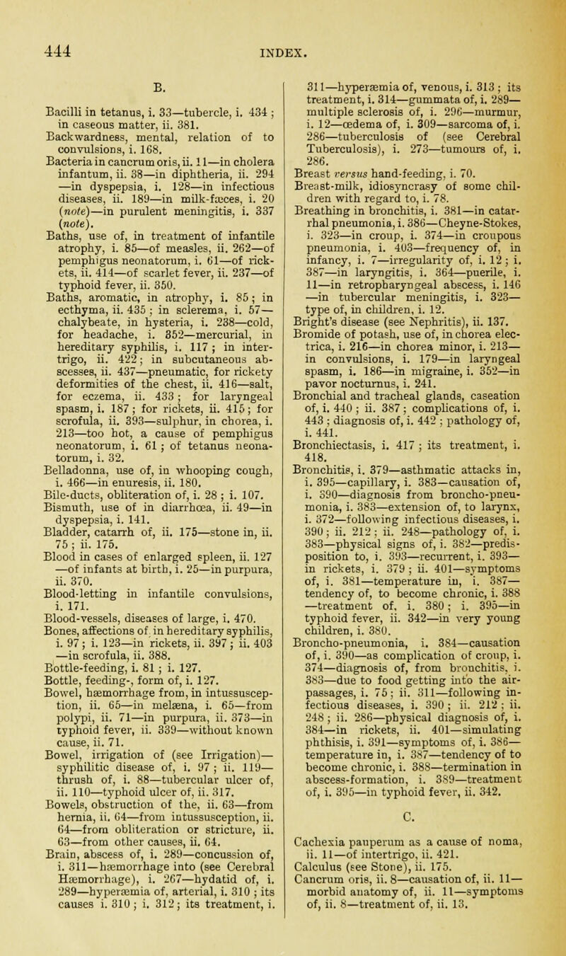 B. Bacilli in tetanu9, i. 33—tubercle, i. 434 ; in caseous matter, ii. 381. Backwardness, mental, relation of to convulsions, i. 168. Bacteria in cancrum oris, ii. 11—in cholera infantum, ii. 38—in diphtheria, ii. 294 —in dyspepsia, i. 128—in infectious diseases, ii. 189—in milk-ftcces, i. 20 (note)—in purulent meningitis, i. 337 (note). Baths, use of, in treatment of infantile atrophy, i. 85—of measles, ii. 262—of pemphigus neonatorum, i. 61—of rick- ets, ii. 414—of scarlet fever, ii. 237—of typhoid fever, ii. 350. Baths, aromatic, in atrophy, i. 85; in ecthyma, ii. 435 ; in sclerema, i. 57— chalybeate, in hysteria, i. 238—cold, for headache, i. 352—mercurial, in hereditary syphilis, i. 117 ; in inter- trigo, ii. 422; in subcutaneous ab- scesses, ii. 437—pneumatic, for rickety deformities of the chest, ii. 416—salt, for eczema, ii. 433; for laryngeal spasm, i. 187; for rickets, ii. 415; for scrofula, ii. 393—sulphur, in chorea, i. 213—too hot, a cause of pemphigus neonatorum, i. 61; of tetanus neona- torum, i. 32. Belladonna, use of, in whooping cough, i. 466—in enuresis, ii. 180. Bile-ducts, obliteration of, i. 28 ; i. 107. Bismuth, use of in diarrhoea, ii. 49—in dyspepsia, i. 141. Bladder, catarrh of, ii. 175—stone in, ii. 75 ; ii. 175. Blood in cases of enlarged spleen, ii. 127 —of infants at birth, i. 25—in purpura, ii. 370. Blood-letting in infantile convulsions, i. 171. Blood-vessels, diseases of large, i. 470. Bones, affections of in hereditary syphilis, i. 97; i. 123—in rickets, ii. 397; ii. 403 —in scrofula, ii. 388. Bottle-feeding, i. 81; i. 127. Bottle, feeding-, form of, i. 127. Bowel, haemorrhage from, in intussuscep- tion, ii. 65—in nielsena, i. 65—from polypi, ii. 71—in purpura, ii. 373—in typhoid fever, ii. 339—without known cause, ii. 71. Bowel, irrigation of (see Irrigation)— syphilitic disease of, i. 97; ii. 119— thrush of, i. 88—tubercular ulcer of, ii. 110—typhoid ulcer of, ii. 317. Bowels, obstruction of the, ii. 63—from hernia, ii. 64—from intussusception, ii. 64—from obliteration or stricture, ii. 63—from other causes, ii. 64. Brain, abscess of, i. 289—concussion of, i. 311—haemorrhage into (see Cerebral Hemorrhage), i. 267—hydatid of, i. 289—hyperaemia of, arterial, i. 310 ; its causes i. 310; i. 312; its treatment, i. 311—hyperaemia of, venous, i. 313 ; its treatment, i. 314—gummata of, i. 289— multiple sclerosis of, i. 296—murmur, i. 12—oedema of, i. 309—sarcoma of, i. 286—tuberculosis of (see Cerebral Tuberculosis), i. 273—tumours of, i. 286. Breast versus hand-feeding, i. 70. Breast-milk, idiosyncrasy of some chil- dren with regard to, i. 78. Breathing in bronchitis, i, 381—in catar- rhal pneumonia, i. 386—Cheyne-Stokes, i. 323—in croup, i. 374—in croupous pneumonia, i. 403—frequency of, in infancy, i. 7—irregularity of, i. 12; i. 387—in laryngitis, i. 364—puerile, i. 11—in retropharyngeal ab6cess, i. 146 —in tubercular meningitis, i. 323— type of, in children, i. 12. Bright's disease (see Nephritis), ii. 137. Bromide of potash, use of, in chorea elec- trica, i. 216—in chorea minor, i. 213— in convulsions, i. 179—in laryngeal spasm, i. 186—in migraine, i. 352—in pavor nocturnus, i. 241. Bronchial and tracheal glands, caseation of, i. 440 ; ii. 387 ; complications of, i. 443 ; diagnosis of, i. 442 ; pathology of, i. 441. Bronchiectasis, i. 417 ; its treatment, i. 418. Bronchitis, i. 379—asthmatic attacks in, i. 395—capillary, i. 383—causation of, i. 390—diagnosis from broncho-pneu- monia, i. 383—extension of, to larynx, i. 372—following infectious diseases, i. 390; ii. 212 ; ii. 248—pathology of, i. 383—physical signs of, i. 382—predis- position to, i. 393—recurrent, i. 393— in rickets, i. 379 ; ii. 401—symptoms of, i. 381—temperature in, i. 387— tendency of, to become chronic, i. 388 —treatment of, i. 380; i. 395—in typhoid fever, ii. 342—in very young children, i. 380. Broncho-pneumonia, i. 384—causation of, i. 390—as complication of croup, i. 374—diagnosis of, from bronchitis, i. 383—due to food getting into the air- passages, i. 75; ii. 311—following in- fectious diseases, i. 390 ; ii. 212 ; ii. 248 ; ii. 286—physical diagnosis of, i. 384—in rickets, ii. 401—simulating phthisis, i. 391—symptoms of, i. 3S6— temperature in, i. 3S7—tendency of to become chronic, i. 388—termination in abscess-formation, i. 389—treatment of, i. 395—in typhoid fever, ii. 342. C. Cachexia pauperum as a cause of noma, ii. 11—of intertrigo, ii. 421. Calculus (see Stone), ii. 175. Cancrum oris, ii. 8—causation of, ii. 11— morbid anatomy of, ii. 11—symptoms of, ii. 8—treatment of, ii. 13.