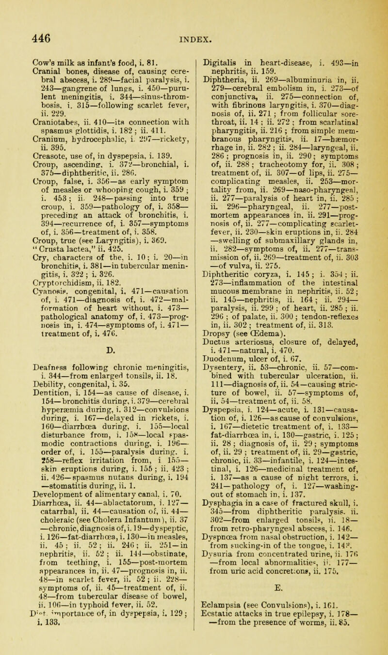 Cow's milk as infant's food, i. 8]. Cranial bones, disease of, causing cere- bral abscess, i. 289—facial paralysis, i. 243—gangrene of lungs, i. 450—puru- lent ineningitiB, i. 344—sinus-throm- bosis, i. 315—following scarlet fever, ii. 229. Craniotabes, ii. 410—its connection with spasmus glottidis, i. 182 ; ii. 411. Cranium, hydrocephalic, i. 297—rickety, ii. 395. Creasote, use of, in dyspepsia, i. 139. Croup, ascending, i. 372—bronchial, i. 375—diphtheritic, ii. 28G. Croup, false, i. 356—as early symptom of measles or whooping cough, i. 359 ; i. 453; ii. 248—parsing into true croup, i. 359—pathology of, i. 358— preceding an attack of bronchitis, i. 394—recurrence of, i. 357—symptoms of, i. 356—treatment of, i. 358. Croup, true (see Laryngitis), i. 369.  Crusta lactea, ii. 425. Cry, characters of the. i. 10; i. 20—in bronchitis, i. 381—in tubercular menin- gitis, i. 322 ; i. 326. Cryptorchidism, ii. 182. Cyanosis, congenital, i. 471—causation of, i. 471—diagnosis of, i. 472—mal- formation of heart without, i. 473— pathological anatomy of, i. 473—prog- nosis in, i. 474—symptoms of, i. 471— treatment of, i. 476. Deafness following chronic meningitis, i. 344—from enlarged tonsils, ii. 18. Debility, congenital, i. 35. Dentition, i. 154—as cause of disease, i. 154—bronchitis during, i. 379—cerebral hyperemia during, i. 312—convulsions during, i. 167—delayed in rickets, i. 160—diarrhoea duriDg, i. 155—local disturbance from, i. 15s—local fpas- modic contractions during, i. 196— order of, i. 155—paralysis during, i. 258—reflex irritation from, i 155— skin eruptions during, i. 155 ; ii. 423 ; ii. 426—spasmus nutans during, i. 194 —stomatitis during, ii. 1. Development of alimentary canal, i. 70. Diarrhoea, ii. 44—ablactatorum, i. 127— catarrhal, ii. 44—causation of, ii. 44— choleraic (see Cholera Infantum), ii. 37 —chronic, diagnosis of, i. 19—dyspeptic, i. 126—fat-diarrhoea, i. 130—in measles, ii. 45; ii. 52; ii. 246; ii. 251-in nephritis, ii. 52 ; ii. 144—obstinate, fjom teething, i. 155—post-mortem appearances in, ii. 47—prognosis in, ii. 48—in scarlet fever, ii. 52; ii. 228— symptoms of, ii. 45—treatment of, ii. 48—from tubercular disease of bowel, ii. 106—in typhoid fever, ii. 52. D;t 'iportance of, in dyspepsia, i. 129; i. 133. Digitalis in heart-disease, i. 493—in nephritis, ii. 159. Diphtheria, ii. 269—albuminuria in, ii. 279—cerebral embolism in, i. 273—of conjunctiva, ii. 275—connection of, with fibrinous laryngitis, i. 370—diag- nosis of, ii. 271 ; from follicular sore- throat, ii. 14 ; ii. 272 ; from scarlatinal pharyngitis, ii. 216 ; from simple mem- branous pharyngitis, ii. 17—haemor- rhage in, ii. 282 ; ii. 284—laryngeal, ii. 286 ; prognosis in, ii. 290; symptoms of, ii. 288 ; tracheotomy for, ii. 308 ; treatment of, ii. 307—of lips, ii. 275— complicating measles, ii. 253—mor- tality from, ii. 269—naso-pharyngea], ii. 277—paralysis of heart in, ii. 285 ; ii. 296—pharyngeal, ii. 277—post- mortem appearances in. ii. 291—prog- nosis of, ii. 277—complicating scarlet- fever, ii. 230—skin eruptions in, ii. 284 —swelling of submaxillary glands in, ii. 282—symptoms of, ii. 277—trans- mission of, ii. 269—treatment of, ii. 303 —of vulva, ii. 275. Diphtheritic coryza, i. 145; i. 354; ii. 273—inflammation of the intestinal mucous membrane in nephritis, ii. 52; ii. 145—nephritis, ii. 164 ; ii. 294— paralysis, ii. 299 ; of heart, ii. 285 ; ii. 296 ; of palate, ii. 300 ; tendon-reflexes in, ii. 302 ; treatment of, ii. 313. Dropsy (see (Edema). Ductus arteriosus, closure of, delayed, i. 471—natural, i. 470. Duodenum, ulcer of, i. 67. Dysentery, ii. 63—chronic, ii. 57—com- bined with tubercular ulceration, ii. 111—diagnosis of, ii. 54—causing stric- ture of bowel, ii. 57—symptoms of, ii. 54—treatment of, ii. 58. Dyspepsia, i. 124—acute, i. 131—causa- tion of, i. 126—as cause of convulsions, i. 167—dietetic treatment of, i. 133— fat-diarrbcea in, i. 130—gastric, i. 125 ; ii. 28 ; diagnosis of, ii. 29; symptoms of, ii. 29 ; treatment of, ii. 29—gastric, chronic, ii. 33—infantile, i. 124—intes- tinal, i. 126—medicinal treatment of, i. 137—as a cause of night terrors, i. 241—pathology of, i. 127—washing- out of stomach in. i. 137. Dysphagia in a case of fractured skull, i. 345—from diphtheritic paralysis, ii. 302—from enlarged tonsils, }i. 18— from retro-pharyngeal abscess, i. 146. Dyspnoea from nasal obstruction, i. 142— from sucking-in of the tongue, i. 14?. Dysuria from concentrated urine, ii. 176 —from local abnormalities ii. 177— from uric acid concret:ons, ii. 175. E. Eclampsia (see Convulsions), i. 161. Ecstatic attacks in true epilepsy, i. 178— —from the presence of worms, ii. 85.