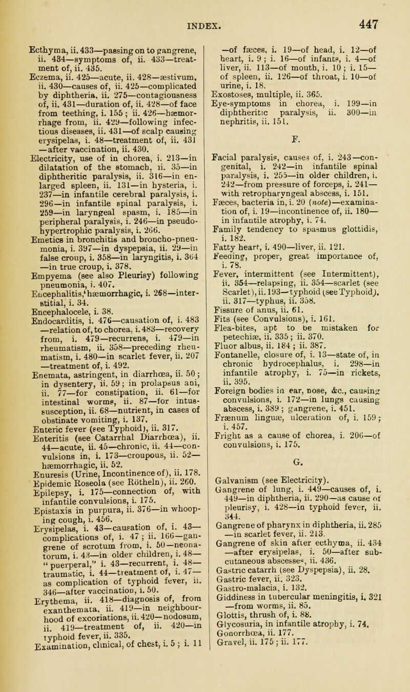 Ecthyma, ii. 433—passing on to gangrene, ii. 434—symptoms of, ii. 433—treat- ment of, ii. 435. Eczema, ii. 425—acute, ii. 428—aestivum, ii. 430—causes of, ii. 425—complicated by diphtheria, ii. 275—contagiousness of, ii. 431—duration of, ii. 428—of face from teething, i. 155 ; ii. 426—haemor- rhage from, ii. 429—following infec- tious diseases, ii. 431—of scalp causing erysipelas, i. 48—treatment of, ii. 431 —after vaccination, ii. 430. Electricity, use of in chorea, i. 213—in dilatation of the stomach, ii. 35—in diphtheritic paralysis, ii. 316—in en- larged spleen, ii. 131—in hysteria, i. 237—in infantile cerebral paralysis, i. 296—in infantile Bpinal paralysis, i. 259—in laryngeal spasm, i. 185—in peripheral paralysis, i. 246—in pseudo- hypertrophic paralysis, i. 266. Emetics in bronchitis and broncho-pneu- monia, i. 397—in dyspepsia, ii. 29—in false croup, i. 358—in laryngitis, i. 364 —in true croup, i. 378. Empyema (see also Pleurisy) following pneumonia, i. 407. E[icephalitis,'ha2tnorrhagic, i. 268—inter- stitial, i. 34. Encephalocele, i. 38. Endocarditis, i. 476—causation of, i. 483 —relation of, to chorea, i. 483—recovery from, i. 479—recurrens, i. 479—in rheumatism, ii. 358—preceding rheu- matism, i. 480—in scarlet fever, ii. 207 —treatment of, i. 492. Enemata, astringent, in diarrhoea, ii. 50; in dysentery, ii. 5y; in prolapsus ani, ii. 77—for constipation, ii. 61—for intestinal worms, ii. 87—for intus- susception, ii. 68—nutrient, in cases of obstinate vomiting, i. 137. Enteric fever (Fee Typhoid), ii. 317. Enteritis (see Catarrhal Diarrhcea), ii. 44—acute, ii. 45—chronic, ii. 44—con- vulsions in, i. 173—croupous, ii. 52— haemorrhagic, ii. 52. Enuresis (Urine, Incontinence of), ii. 178. Epidemic Roseola (see Rotheln), ii. 260. Epilepsy, i. 175—connection of, with infantile convulsions, i. 175. Epistaxis in purpura, ii. 376—in whoop- ing cough, i. 456. . Erysipelas, i. 43—causation of, l. 43— complications of, i. 47 ; ii. 166—gan- grene of scrotum from, i. 50—neona- torum, i. 43—in older children, i. 48— puerperal, i. 43—recurrent, i. 48— traumatic, i. 44—treatment of, i. 47— as complication of typhoid fever, ii. 34(i—after vaccinatioo, i. 50. Erythema, ii. 418—diagnosis of, from exanthemata, ii. 419—in neighbour- hood of excoriations, ii. 420—nodosum, ii. 419—treatment of, ii. 420—in typhoid fever, ii. 335. Examination, clinical, of chest, l. 5 ; l. 11 —of faeces, i. 19—of head, i. 12—of heart, i. 9 ; i. 16—of infants, i. 4—of liver, ii. 113—of mouth, i. 10 ; i. 15— of spleen, ii. 126—of throat, i. 10—of urine, i. 18. Exostoses, multiple, ii. 365. Eye-symptoms in chorea, i. 199—in diphtheritic paralysis, ii. 300—hi nephritis, ii. 151. Facial paralysis, causes of, i. 243—con- genital, i. 242—in infantile spinal paralysis, i. 255—in older children, i. 242—from pressure of forceps, i. 241— with retropharyngeal abscess, i. 151. Faeces, bacteria in, i. 20 {note)—examina- tion of, i. 19—incontinence of, ii. 180— in infantile atrophy, i. 74. Family tendency to spasmus glottidis, i. 182. Fatty heart, i. 490—liver, ii. 121. Feeding, proper, great importance of, i. 78. Fever, intermittent (see Intermittent), ii. 354—relapsing, ii. 354—scarlet (see Scarlet), ii. 193—typhoid (see Typhoidj, ii. 317—typhus, ii. 358. Fissure of anus, ii. 61. Fits (see Convulsions), i. 161. Flea-bites, apt to be mistaken for petechias, ii. 335 ; ii. 370. Fluor albus, ii. 184 ; ii. 387. Fontanelle, closure of, i. 13—state of, in chronic hydrocephalus, i. 298—in infantile atrophy, i. 75—in rickets, ii. 395. Foreign bodies in ear, nose, tfcc, causing convulsions, i. 172—in lungs causing abscess, i. 389 ; gangrene, i. 451. Fraenum lingua?, ulceration of, i. 159; i. 457. Fright as a cause of chorea, i. 200—of convulsions, i. 175. G. Galvanism (see Electricity). Gangrene of lung, i. 449—causes of, i. 449—in diphtheria, ii. 290—as cause of pleurisy, i. 428—in typhoid fever, ii. 344. Gangrene of pharynx in diphtheria, ii. 285 —in scarlet fever, ii. 213. Gangrene of skin after ecthyma, ii. 434 —after erysipelas, i. 50—after sub- cutaneous abscesses, ii. 436. Gastric catarrh (see Dyspepsia), ii. 28. Gastric fever, ii. 323. Gastro-malacia, i. 132. Giddiness in tubercular meningitis, i, 321 —from worms, ii. 85. Glottis, thrush of, i. 88. Glycosuria, in infantile atrophy, i. 74. Gonorrhoea, ii. 177. Gravel, ii. 175 ; ii. 177.