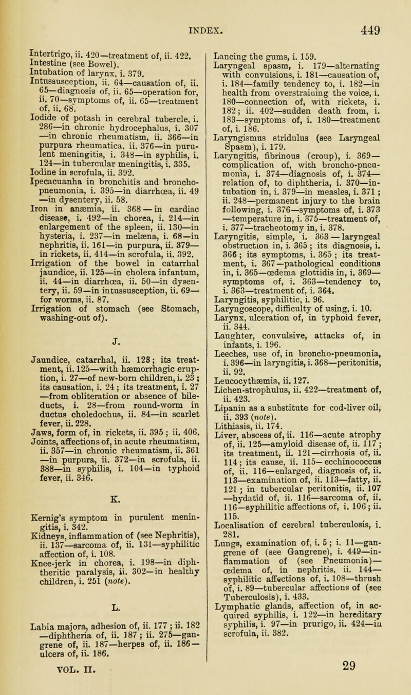 Intertrigo, ii. 420— treatment of, ii. 422. Intestine (see Bowel). Intubation of larynx, i. 379. Intussusception, ii. 64—causation of, ii. 65—diagnosis of, ii. 65—operation for, ii. 70—symptoms of, ii. G5—treatment of, ii. 68. Iodide of potash in cerebral tubercle, i. 286—in chronic hydrocephalus, i. 307 —in chronic rheumatism, ii. 366—in purpura rheumatica. ii. 376—in puru- lent meningitis, i. 348—in syphilis, i. 124—in tubercular meningitis, i. 335. Iodine in scrofula, ii. 392. Ipecacuanha in bronchitis and broncho- pneumonia, i. 395—in diarrhoea, ii. 49 —in dysentery, ii. 58. Iron in anaemia, ii. 368 — in cardiac disease, i. 492—in chorea, i, 214—in enlargement of the spleen, ii. 130—in hysteria, i. 237—in melaana, i. 68—in nephritis, ii. 161—in purpura, ii. 379— in rickets, ii. 414—in scrofula, ii. 392. Irrigation of the bowel in catarrhal jaundice, ii. 125—in cholera infantum, ii. 44—in diarrhoea, ii. 50—in dysen- tery, ii. 59—in intussusception, ii. 69— for worms, ii. 87. Irrigation of stomach (see Stomach, washing-out of). J. Jaundice, catarrhal, ii. 128; its treat- ment, ii. 125—with hemorrhagic erup- tion, i. 27—of new-born children, i. 23 ; its causation, i. 24 ; its treatment, i. 27 —from obliteration or absence of bile- ducts, i. 28—from round-worm in ductus choledochus, ii. 84—in scarlet fever, ii. 228. Jaws, form of, in rickets, ii. 395 ; ii. 406. Joints, affections of, in acute rheumatism, ii. 357—in chronic rheumatism, ii. 361 —in purpura, ii. 372—in scrofula, ii. 388—in syphilis, i. 104—in typhoid fever, ii. 346. Kernig's symptom in purulent menin- gitis, i. 342. Kidneys, inflammation of (see Nephritis), ii. 137—sarcoma of, ii. 131—syphilitic affection of, i. 108. Knee-jerk in chorea, i. 198—in diph- theritic paralysis, ii. 302—in healthy children, i. 251 (note). Labia majora, adhesion of, ii. 177 ; ii. 182 —diphtheria of, ii. 187; ii. 275—gan- grene of, ii. 187—herpes of, ii. 186 — ulcers of, ii. 186. VOL. II. Lancing the gums, i. 159. Laryngeal spasm, i. 179—alternating with convulsions, i. 181—causation of, i. 184—family tendency to, i. 182—in health from overstraiuing the voice, i. 180—connection of, with rickets, i. 182; ii. 402—sudden death from, i. 183—symptoms of, i. 180—treatment of, i. 186. Laryngismus stridulus (see Laryngeal Spasm), i. 179. Laryngitis, fibrinous (croup), i. 369— complication of, with broncho-pneu- monia, i. 374—diagnosis of, i. 374— relation of, to diphtheria, i. 370—in- tubation in, i. 379—in measles, i. 371; ii. 248—permanent injury to the brain following, i. 376—symptoms of, i. 373 —temperature in, i. 375—treatment of, i. 377—tracheotomy in, i. 378. Laryngitis, simple, i. 363 — laryngeal obstruction in, i. 365; its diagnosis, i. 366; its symptoms, i. 365 ; its treat- ment, i. 367 —pathological conditions in, i. 365—oedema glottidis in, i. 369— symptoms of, i. 363—tendency to, i. 363—treatment of, i. 364. Laryngitis, syphilitic, i. 96. Laryngoscope, difficulty of using, i. 10. Larynx, ulceration of, in typhoid fever, ii. 344. Laughter, convulsive, attacks of, in infants, i. 196. Leeches, use of, in broncho-pneumonia, i. 396—in laryngitis, i. 368—peritonitis, ii. 92. Leucocythsemia, ii. 127. Lichen-strophulus, ii. 422—treatment of, ii. 423. Lipanin as a substitute for cod-liver oil, ii. 393 (note). Lithiasis, ii. 174. Liver, abscess of, ii. 116—acute atrophy of, ii. 125—amyloid disease of, ii. 117 ; its treatment, ii. 121—cirrhosis of, ii. 114; its cause, ii. 115—ecchinococcus of, ii. 116—enlarged, diagnosis of, ii. 113—examination of, ii. 113—fatty, ii. 121; in tubercular peritonitis, ii. 107 —hydatid of, ii. 116—sarcoma of, ii. 116—syphilitic affections of, i. 106; ii. 115. Localisation of cerebral tuberculosis, i. 281. Lungs, examination of, i. 5 ; i. 11—gan- grene of (see Gangrene), i. 449—in- flammation of (see Pneumonia)— oedema of, in nephritis, ii. 144— syphilitic aff«ctions of, i. 108—thrush of, i. 89—tubercular affections of (see Tuberculosis), i. 433. Lymphatic glands, affection of, in ac- quired syphilis, i. 122—in hereditary syphilis, i. 97—in prurigo, ii. 424—iu scrofula, ii. 382. 29