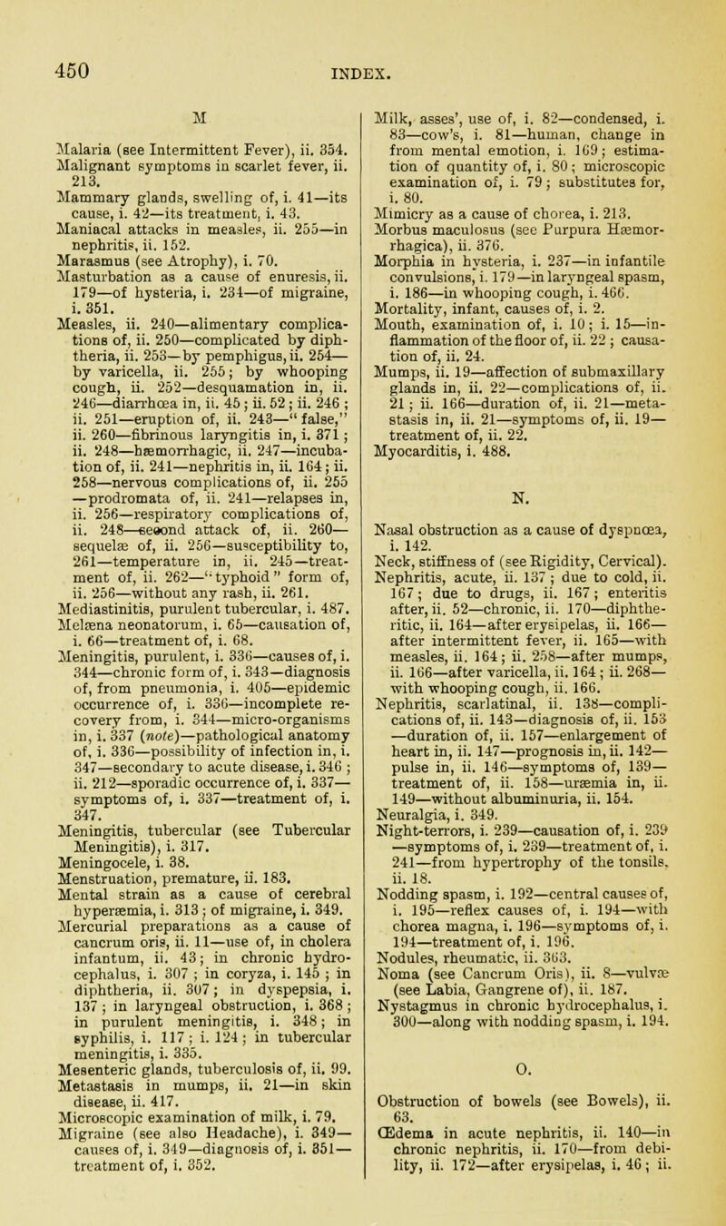 M Malaria (see Intermittent Fever), ii. 354. Malignant symptoms in scarlet fever, ii. 213. Mammary glands, swelling of, i. 41—its cause, i. 42—its treatment, i. 43. Maniacal attacks in measles, ii. 255—in nephritis, ii. 152. MarasmuB (see Atrophy), i. 70. Masturbation as a cause of enuresis, ii. 179—of hysteria, i. 234—of migraine, i. 351. Measles, ii. 240—alimentary complica- tions of, ii. 250—complicated by diph- theria, ii. 253—by pemphigus, ii. 254— by varicella, ii. 255; by whooping cough, ii. 252—desquamation in, ii. 246—diarrhoea in, ii. 45 ; ii. 52; ii. 246 ; ii. 251—eruption of, ii. 243—false, ii. 260—fibrinous laryngitis in, i. 371; ii. 248—hemorrhagic, ii. 247—incuba- tion of, ii. 241—nephritis in, ii. 164; ii. 258—nervous complications of, ii. 255 —prodromata of, ii. 241—relapses in, ii. 256—respiratoiy complications of, ii. 248—seeond attack of, ii. 260— sequela? of, ii. 256—susceptibility to, 261—temperature in, ii. 245—treat- ment of, ii. 262—u typhoid  form of, ii. 256—without any rash, ii. 261. Mediastinitis, purulent tubercular, i. 487. Melfena neonatorum, i. 65—causation of, i. 66—treatment of, i. 68. Meningitis, purulent, i. 336—causes of, i. 344—chronic form of, i. 343—diagnosis of, from pneumonia, i. 405—epidemic occurrence of, i. 336—incomplete re- covery from, i. 344—micro-organisms in, i. 337 (note)—pathological anatomy of, i. 336—possibility of infection in, i. 347—secondary to acute disease, i. 346 ; ii. 212—sporadic occurrence of, i. 337— symptoms of, i. 337—treatment of, i. 347. Meningitis, tubercular (see Tubercular Meningitis), i. 317. Meningocele, i. 38. Menstruation, premature, ii. 183. Mental strain as a cause of cerebral hyperemia, i. 313; of migraine, i. 349. Mercurial preparations as a cause of cancrum oris, ii. 11—use of, in cholera infantum, ii. 43; in chronic hydro- cephalus, i. 307 ; in coryza, i. 145 ; in diphtheria, ii. 307; in dyspepsia, i. 137 ; in laryngeal obstruction, i. 368 ; in purulent meningitis, i. 348; in syphilis, i. 117; i. 124; in tubercular meningitis, i. 335. Mesenteric glands, tuberculosis of, ii. 99. Metastasis in mumps, ii. 21—in skin disease, ii. 417. Microscopic examination of milk, i. 79. Migraine (6ee also Headache), i. 349— causes of, i. 349—diagnosis of, i. 351— treatment of, i. 352. Milk, asses', use of, i. 82—condensed, i. 83—cow's, i. 81—human, change in from mental emotion, i. 169; estima- tion of quantity of, i. 80; microscopic examination of, i. 79; substitutes for, i. 80. Mimicry as a cause of chorea, i. 213. Morbus maculosus (see Purpura Hsemor- rhagica), ii. 376. Morphia in hysteria, i. 237—in infantile convulsions, i. 179—in laryngeal spasm, i. 186—in whooping cough, i. 466. Mortality, infant, causes of, i. 2. Mouth, examination of, i. 10; i. 15—in- flammation of the floor of, ii. 22 ; causa- tion of, ii. 24. Mumps, ii. 19—affection of submaxillary glands in, ii. 22—complications of, ii. 21; ii. 166—duration of, ii. 21—meta- stasis in, ii. 21—symptoms of, ii. 19— treatment of, ii. 22. Myocarditis, i. 488. N, Nasal obstruction as a cause of dyspnoea, i. 142. Neck, stiffness of (see Rigidity, Cervical). Nephritis, acute, ii. 137 ; due to cold, ii. 167; due to drugs, ii. 167; enteritis after, ii. 52—chronic, ii. 170—diphthe- ritic, ii. 164—after erysipelas, ii. 166— after intermittent fever, ii. 165—with measles, ii. 164; ii. 258—after mumps, ii. 166—after varicella, ii. 164; ii. 268— with whooping cough, ii. 166. Nephritis, scarlatinal, ii. 138—compli- cations of, ii. 143—diagnosis of, ii. 153 —duration of, ii. 157—enlargement of heart in, ii. 147—prognosis in, ii. 142— pulse in, ii. 146—symptoms of, 139— treatment of, ii. 158—uraemia in, ii. 149—without albuminuria, ii. 154. Neuralgia, i. 349. Night-terrors, i. 239—causation of, i. 239 —symptoms of, i. 239—treatment of, i. 241—from hypertrophy of the tonsils, ii. 18. Nodding spasm, i. 192—central causes of, i. 195—reflex causes of, i. 194—with chorea magna, i. 196—symptoms of, i. 194—treatment of, i. 196. Nodules, rheumatic, ii. 363. Noma (see Cancrum Oris), ii. 8—vulva; (see Labia, Gangrene of), ii. 187. Nystagmus in chronic hydrocephalus, i. 300—along with noddiDg spasm, i. 194. O. Obstruction of bowels (see Bowels), ii. 63. CSdema in acute nephritis, ii. 140—in chronic nephritis, ii. 170—from debi- lity, ii. 172—after erysipelas, i. 46; ii.