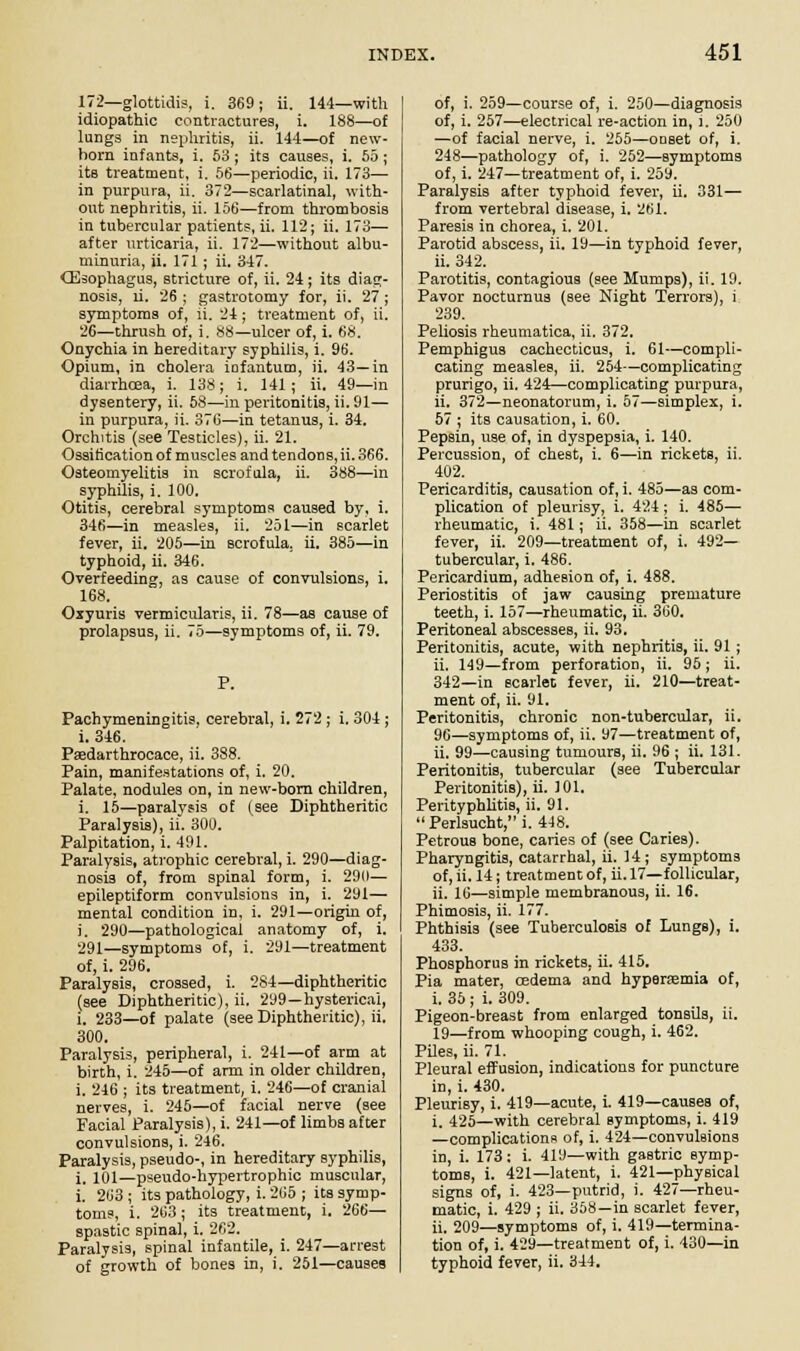 172—glottidis, i. 369; ii. 144—with idiopathic contractures, i. 188—of lungs in nephritis, ii. 144—of new- horn infants, i. 53 ; its causes, i. 55 ; its treatment, i. 56—periodic, ii. 173— in purpura, ii. 372—scarlatinal, with- out nephritis, ii. 156—from thrombosis in tubercular patients, ii. 112; ii. 173— after urticaria, ii. 172—without albu- minuria, ii. 171; ii. 347. (Esophagus, stricture of, ii. 24; its diag- nosis, ri. 26 ; gastrotomy for, ii. 27 ; symptoms of, ii. 24; treatment of, ii. 26—thrush of, i. 88—ulcer of, i. 68. Onychia in hereditary syphilis, i. 96. Opium, in cholera infantum, ii. 43—in diarrhcea, i. 138; i. 141; ii. 49—in dysentery, ii. 58—in peritonitis, ii. 91— in purpura, ii. 376—in tetanus, i. 34. Orchitis (see Testicles), ii. 21. Ossification of muscles and tendons, ii. 366. Osteomyelitis in scrofula, ii. 388—in syphilis, i. 100. Otitis, cerebral symptoms caused by, i. 346—in measles, ii. 251—in scarlet fever, ii. 205—in scrofula, ii. 385—in typhoid, ii. 346. Overfeeding, as cause of convulsions, i. 168. Oxyuris vermicularis, ii. 78—as cause of prolapsus, ii. 75—symptoms of, ii. 79. Pachymeningitis, cerebral, i. 272 ; i. 304; i. 346. Paedarthrocace, ii. 388. Pain, manifestations of, i. 20. Palate, nodules on, in new-born children, i. 15—paralysis of (see Diphtheritic Paralysis), ii. 300. Palpitation, i. 491. Paralysis, atrophic cerebral, i. 290—diag- nosis of, from spinal form, i. 290— epileptiform convulsions in, i. 291— mental condition in, i. 291—origin of, i. 290—pathological anatomy of, i. 291—symptoms of, i. 291—treatment of, i. 296. Paralysis, crossed, i. 284—diphtheritic (see Diphtheritic), ii. 299—hysterical, l. 233—of palate (see Diphtheritic), ii. 300. Paralysis, peripheral, i. 241—of arm at birth, i. 245—of arm in older children, i. 246 ; its treatment, i. 246—of cranial nerves, i. 245—of facial nerve (see Facial Paralysis), i. 241—of limbs after convulsions, i. 246. Paralysis, pseudo-, in hereditary syphilis, i. 101—pseudo-hypertrophic muscular, i. 263 ; its pathology, i. 265 ; its symp- toms, i. 263 ; its treatment, i. 266— spastic spinal, i. 262. Paralysis, spinal infantile, i. 247—arrest of growth of bones in, i. 251—causes of, i. 259—course of, i. 250—diagnosis of, i. 257—electrical re-action in, i. 250 —of facial nerve, i. 255—onset of, i. 248—pathology of, i. 252—symptoms of, i. 247—treatment of, i. 259. Paralysis after typhoid fever, ii. 331— from vertebral disease, i. 261. Paresis in chorea, i. 201. Parotid abscess, ii. 19—in typhoid fever, ii. 342. Parotitis, contagious (see Mumps), ii. 19. Pavor nocturnus (see Night Terrors), i 239. Peliosis rheumatica, ii. 372. Pemphigus cachecticus, i. 61—compli- cating measles, ii. 254—complicating prurigo, ii. 424—complicating purpura, ii. 372—neonatorum, i. 57—simplex, i. 57 ; its causation, i. 60. Pepsin, use of, in dyspepsia, i. 140. Percussion, of chest, i. 6—in rickets, ii. 402. Pericarditis, causation of, i. 485—as com- plication of pleurisy, i. 424 ; i. 485— rheumatic, i. 481; ii. 358—in scarlet fever, ii. 209—treatment of, i. 492— tubercular, i. 486. Pericardium, adhesion of, i. 488. Periostitis of jaw causing premature teeth, i. 157—rheumatic, ii. 360. Peritoneal abscesses, ii. 93. Peritonitis, acute, with nephritis, ii. 91; ii. 149—from perforation, ii. 95; ii. 342—in scarlet fever, ii. 210—treat- ment of, ii. 91. Peritonitis, chronic non-tubercular, ii. 96—symptoms of, ii. y7—treatment of, ii. 99—causing tumours, ii. 96 ; ii. 131. Peritonitis, tubercular (see Tubercular Peritonitis), ii. 101. Perityphlitis, ii. 91.  Perlsucht, i. 448. Petrous bone, caries of (see Caries). Pharyngitis, catarrhal, ii. 14; symptoms of, ii. 14; treatment of, ii. 17—follicular, ii. 16—simple membranous, ii. 16. Phimosis, ii. 177. Phthisis (see Tuberculosis of Lungs), i. 433. Phosphorus in rickets, ii. 415. Pia mater, cedema and hyperemia of, i. 35 ; i. 309. Pigeon-breast from enlarged tonsils, ii. 19—from whooping cough, i. 462. Piles, ii. 71. Pleural effusion, indications for puncture in, i. 430. Pleurisy, i. 419—acute, i. 419—causes of, i. 425—with cerebral symptoms, i. 419 —complications of, i. 424—convulsions in, i. 173: i. 419—with gastric symp- toms, i. 421—latent, i. 421—physical signs of, i. 423—putrid, i. 427—rheu- matic, i. 429 ; ii. 358—in scarlet fever, ii. 209—symptoms of, i. 419—termina- tion of, i. 429—treatment of, i. 430—in typhoid fever, ii. 344.