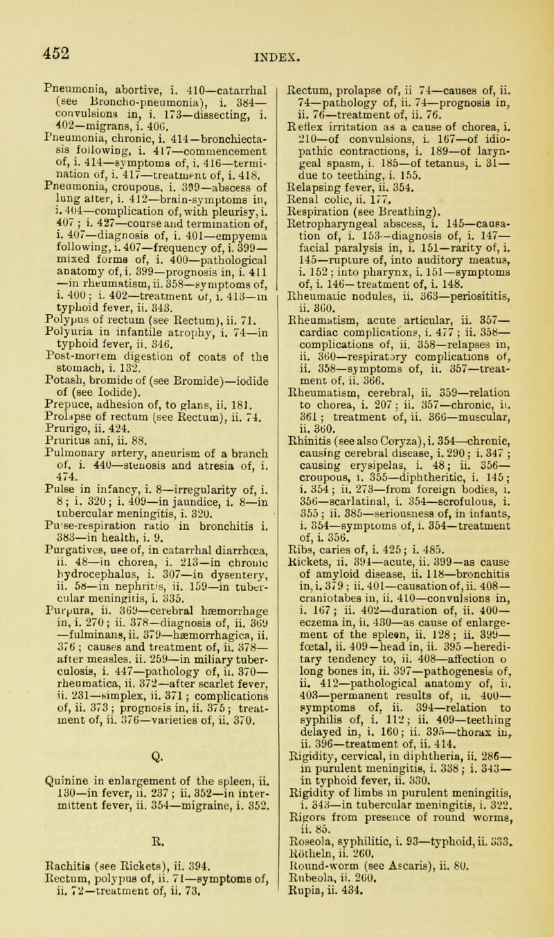 INDEX. Pneumonia, abortive, i. 410—catarrhal (see Broncho-pneumonia), i. 384— convulsions in, i. 173—dissecting, i. 402—migrans, i. 400. Pneumonia, chronic, i. 414—bronchiecta- sis following, i. 417—commencement of, i. 414—symptoms of, i. 416—termi- nation of, i. 417—treatrut-no of, i. 418. Pneumonia, croupous, i. 399—abscess of lung alter, i. 412—brain-symptoms in, i. 404—complication of, with pleurisy, i. 407 ; i. 427—course and termination of, i. 4(J7—diagnosis of, i. 401—empyema following, i. 407—frequency of, i. 399— mixed forms of, i. 400—pathological anatomy of,i. 399—prognosis in, i. 411 —in rheumatism,ii. 358—symptoms of, i. 400 ; i. 402—treatment of, i. 413—in typhoid fever, ii. 343. Polypus of rectum (see Rectum), ii. 71. Polyuria in infantile atrophy, i. 74—in typhoid fever, ii. 346. Post-mortem digestion of coats of the stomach, i. 132. Potash, bromide of (see Bromide)—iodide of (see Iodide). Prepuce, adhesion of, to glans, ii. 181. Prolapse of rectum (see Rectum), ii. 74. Prurigo, ii. 424. Pruritus ani, ii. 88. Pulmonary artery, aneurism of a branch of, i. 440—stenosis and atresia of, i. 474. Pulse in infancy, i. 8—irregularity of, i. 8; i. 320; i. 409—in jaundice, i. 8—in tubercular meningitis, i. 320. Pu'se-respiration ratio in bronchitis i. 383—in health, i. 9. Purgatives, use of, in catarrhal diarrhoea, ii. 48—in chorea, i. 213—in chronic hydrocephalus, i. 307—in dysentery, ii. 58—in nephritis, ii. 159—in tuber- cular meningitis, i. 335. Purpura, ii. 369—cerebral haamorrhage in, i. 270; ii. 378—diagnosis of, ii. 369 —fulminans, ii. 379—hemorrhagica, ii. 376 ; causes and treatment of, ii. 378— after measles, ii. 259—in miliary tuber- culosis, i. 447—pathology of, ii. 370— rheumatica, ii. 372—after scarlet fever, ii. 231—simplex, ii. 371 ; complications of, ii. 373 ; prognosis in, ii. 375; treat- ment of, ii. 376—varieties of, ii. 370. Q. Quinine in enlargement of the spleen, ii. 130—in fever, ii. 237 ; ii. 352—in inter- mittent fever, ii. 354—migraine, i. 352. R. Rachitis (see Rickets), ii. 394. Rectum, polypus of, ii. 71—symptoms of, ii. 72—treatment of, ii. 73, Rectum, prolapse of, ii 74—causes of, ii. 74—pathology of, ii. 74—prognosis in, ii. 76—treatment of, ii. 76. R etlex irritation as a cause of chorea, i. 210—of convulsions, i. 167—of idio- pathic contractions, i. 189—of laryn- geal spasm, i. 185—of tetanus, i. 31— due to teething, i. 155. Relapsing fever, ii. 354. Renal colic, ii. 177. Respiration (see Breathing). Retropharyngeal abscess, i. 145—causa- tion of, i. 153—diagnosis of, i. 147— facial paralysis in, i. 151—rarity of, i. 145—rupture of, into auditory meatus, i. 152 ; into pharynx, i. 151—symptoms of, i. 146—treatment of, i. 148. Rheumatic nodules, ii. 363—periosititis, ii. 360. Rheumatism, acute articular, ii. 357— cardiac complications, i. 477 ; ii. 358— complications of, ii. 358—relapses in, ii. 360—respiratory complications of, ii. 358—symptoms of, ii. 357—treat- ment of, ii. 366. Rheumatism, cerebral, ii. 359—relation to chorea, i. 207; ii. 357—chronic, ii. 361; treatment of, ii. 366—muscular, ii. 360. Rhinitis (see also Coryza), i. 354—chronic, causing cerebral disease, i. 290; i. 347 ; causing erysipelas, i. 48; ii. 356— croupous, l. 355—diphtheritic, i. 145; i. 354 ; ii. 273—from foreign bodies, i. 356—scarlatinal, i. 354—scrofulous, i. 355 ; ii. 385—seriousness of, in infants, i. 354—symptoms of, i. 354—treatment of, i. 356. Ribs, caries of, i. 425; i. 485. Rickets, ii. 394—acute, ii. 399—as cause of amyloid disease, ii. 118—bronchitis in, i. 379; ii. 401—causation of, ii, 408— craniotabes in, ii. 410—convulsions in, i. 167 ; ii. 402—duration of, ii. 400— eczema in, it. 430—as cause of enlarge- ment of tbe spleen, ii. 128; ii. 399— foetal, ii. 409—head in, ii. 395—heredi- tary tendency to, ii. 408—affection o long bones in, ii. 397—pathogenesis of, ii. 412—pathological anatomy of, ii, 403—permanent results of, n. 400— symptoms of, ii. 394—relation to syphilis of, i. 112; ii. 409—teething delayed in, i. 160; ii. 395—thorax in, ii. 396—treatment of, ii. 414. Rigidity, cervical, in diphtheria, ii. 286— in purulent meningitis, i. 338 ; i. 343— in typhoid fever, ii. 330. Rigidity of limbs in purulent meningitis, i. 343—in tubercular meningitis, i. 322. Rigors from presence of round worms, ii. 85. Roseola, syphilitic, i. 93—typhoid, ii. 333. Rotheln, ii. 260. Round-worm (sec Ascaris), ii. 80. Rubeola, ii. 260, Rupia, ii. 434.