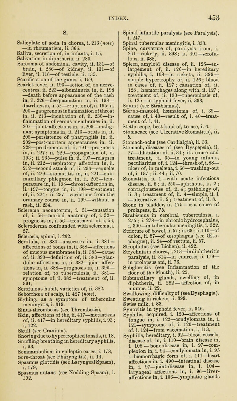 s. Salicylate of soda in chorea, i. 213 (note) —in rheumatism, ii. 366. Saliva, secretion of, in infanta, i. 15. Salivation in diphtheria, ii. 283. Sarcoma of abdominal cavity, ii. 131—of brain, i. 286— of kidney, ii. 131—of liver, ii. 116—of testicle, ii. 135. Scarification of the gums, i. 159. Scarlet fever, ii. 193—action of, on nerve- centres, ii. 223—albuminuria in, ii. 198 —death before appearance of the rash in, ii. 226—desquamation in, ii. 198—■ diarrhoea in, ii. 52—eruption of, ii. 195; ii. 200—gangrenous inflammation of throat in, ii. 213—incubation of, ii. 236—in- flammation of serous membranes in, ii. 207—joint-affections in, ii.209—malig- nant symptoms in, ii. 213—otitis in, ii. 205—persistence of pharyngitis in, ii. 202—post-mortem appearances in, ii. 228—prodromata of, ii. 191—prognosis in, ii. 227 ; ii. 229—propagation of, ii. 193; ii. 235—pulse in, ii. 197—relapses in, ii. 232—respiratory affection in, ii. 212—second attack of, ii. 236—sequelfe of, ii. 229—stomatitis in, ii. 221—sub- maxillary phlegmon in, ii. 202—tem- perature in, ii. 196—throat-affection in, ii. 197—tongue in, ii. 198—treatment of, ii. 224 ; ii. 237—variations from the ordinary course in, ii. 199—without a lash, ii. 234. Sclerema neonatorum, i. 51—causation of, i. 56—morbid anatomy of, i. 52— prognosis in, i. 56—treatment of, i. 56. Scleroderma confounded with sclerema, i. 57. Sclerosis, spinal, i. 262. Scrofula, ii. 380—abscesses in, ii. 384— affections of bones in, ii. 388—affections of mucous membranes in, ii. 385—cause of, ii. 390—definition of, ii. 380—glan- dular affections in, ii. 382—joint affec- tions in, ii. 388—prognosis in, ii. 390— relation of, to tuberculosis, ii. 381— symptoms of, ii. 382 —treatment of, ii. 391. Scrofulous habit, varieties of, ii. 382. Seborrhcea of scalp, ii. 427 (note). Sighing, as a symptom of tubercular meningitis, i. 319. Sinus-thrombosis (see Thrombosis). Skin, affections of the, ii. 417—metastasis of, ii. 417—in hereditary syphilis, i. 93 ; i. 122. Skull (see Cranium). Snoringdue to hypertrophied tonsils, ii. 18. Snuffling breathing in hereditary syphilis, i. 93. Somnambulism in epileptic cases, i. 178. Sore-throat (see Pharyngitis), ii. 14. Spasmus glottidis (see Laryngeal Spasm), i. 179. Spasmus nutans (see Nodding Spasm), i. 192. Spinal infantile paralysis (see Paralysis), i. 247. Spinal tubercular meningitis, i. 333. Spine, curvature of, paralysis from, i. 261—rickety, ii. 398; ii. 401—scrofu- lous, ii. 388. Spleen, amyloid disease of, ii. 126—en- largement of, ii. 126—in hereditary syphilis, i. 108—in rickets, ii. 399 — simple hypertrophy of, ii. 126 ; blood in cases of, ii. 127; causation of, ii. 128 ; haemorrhages along with, ii. 127 ; treatment of, ii. 130—tuberculosis of, ii. 125—in typhoid fever, ii. 333. Squint (see Strabismus). Sterno-mastoid, haematoma of, i. 39— cause of, i. 40—result of, i. 40—treat- ment of, i. 41. Stethoscope, best kind of, to use, i. 6. Stomacace (see Ulcerative Stomatitis), ii. 5. Stomach-ache (see Cardialgia), ii. 33. Stomach, diseases of (see Dyspepsia), ii. 27—dilatation of, ii. 34 ; its cause and treatment, ii. 35—in young infants, peculiarities of, i. 124—thrush of, i. 88— ulcer of, in melaena, i. 66—washing-out of, i. 137; ii. 44; ii. 70. Stomatitis, ii. 1—with acute infectious disease, ii. 5; ii. 250—aphthous, ii. 2; contagiousness of, ii. 4; pathology of, ii. 3 ; treatment of, ii. 4—simple, ii. 1 —ulcerative, ii. 5 ; treatment of, ii. 8. Stone in bladder, ii. 175—as a cause of prolapsus, ii. 75. Strabismus in cerebral tuberculosis, i. 275 ; i. 278—in chronic hydrocephalus, i. 300—in tubercular meningitis, i. 322. Stricture of bowel, ii. 57; ii. 63; ii. 110—of colon, ii. 57—of oesophagus (see (Eso- phagus), ii. 24—of rectum, ii. 57. Strophulus (see Lichen), ii. 422. Strychniain chorea, i. 213—in diphtheritic paralysis, ii. 314—in enuresis, ii. 179— in prolapsus ani, ii. 76. Subglossitis (see Inflammation of the floor of the Mouth), ii. 22. Submaxillary glands, swelling of, in diphtheria, ii. 282—affection of, in mumps, ii. 22. Swallowing, difficultyof (seeDysphagia). Sweating in rickets, ii. 399. Swiss milk, i. 83. Synovitis in typhoid fever, ii. 346. Syphilis, acquired, i. 120—affections of tongue in, i. 122—condylomata in, i. 121—symptoms of, i. 120—treatment of, i. 124—from vaccination, i. 113. Syphilis, hereditary, i. 92—blood vessels, disease of, in, i. 110—brain disease in, i. 108 — bone-disease in, i. 97—com- plexion in, i. 94—condylomata in, i. 95 —hsemorrhagic form of, i. Ill—heart affections in, i. 490—intestinal disease in, i. 97—joint-disease in, i. 104— laryngeal affections in, i. 96—liver- affections in, i. 106—lymphatic glands