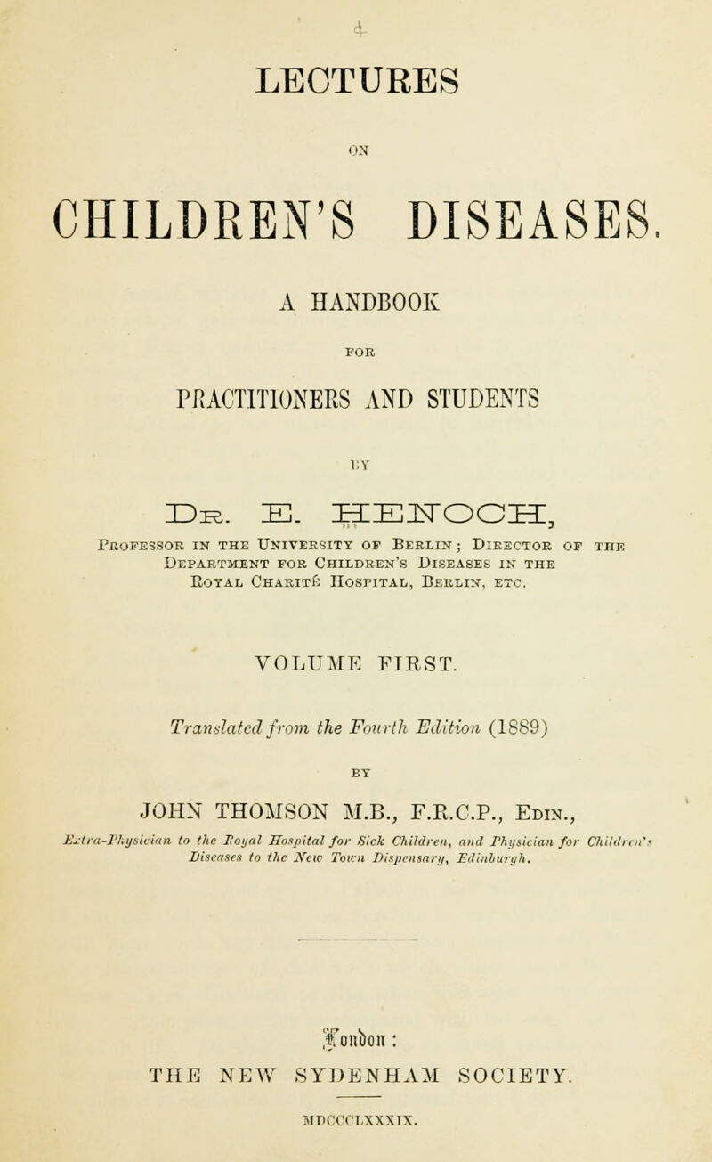 4- LECTURES ON CHILDREN'S DISEASES. A HANDBOOK PRACTITIONERS AND STUDENTS BY Die. E. HENOCH, Professor in the University of Berlin ; Director of the Department for Children's Diseases in the Eotal Charite Hospital, Berlin, etc. VOLUME FIRST. Translated from the Fourth Edition (1889) BY JOHN THOMSON M.B., F.E.C.P., Edin., Extra-Physician to the Hoyal Hospital for Sick Children, and Physician for Children's Diseases to the New Town Dispensary, Edinburgh. iCoiiboit: THE NEW SYDENHAM SOCIETY. MDCCCT-XXXIX.