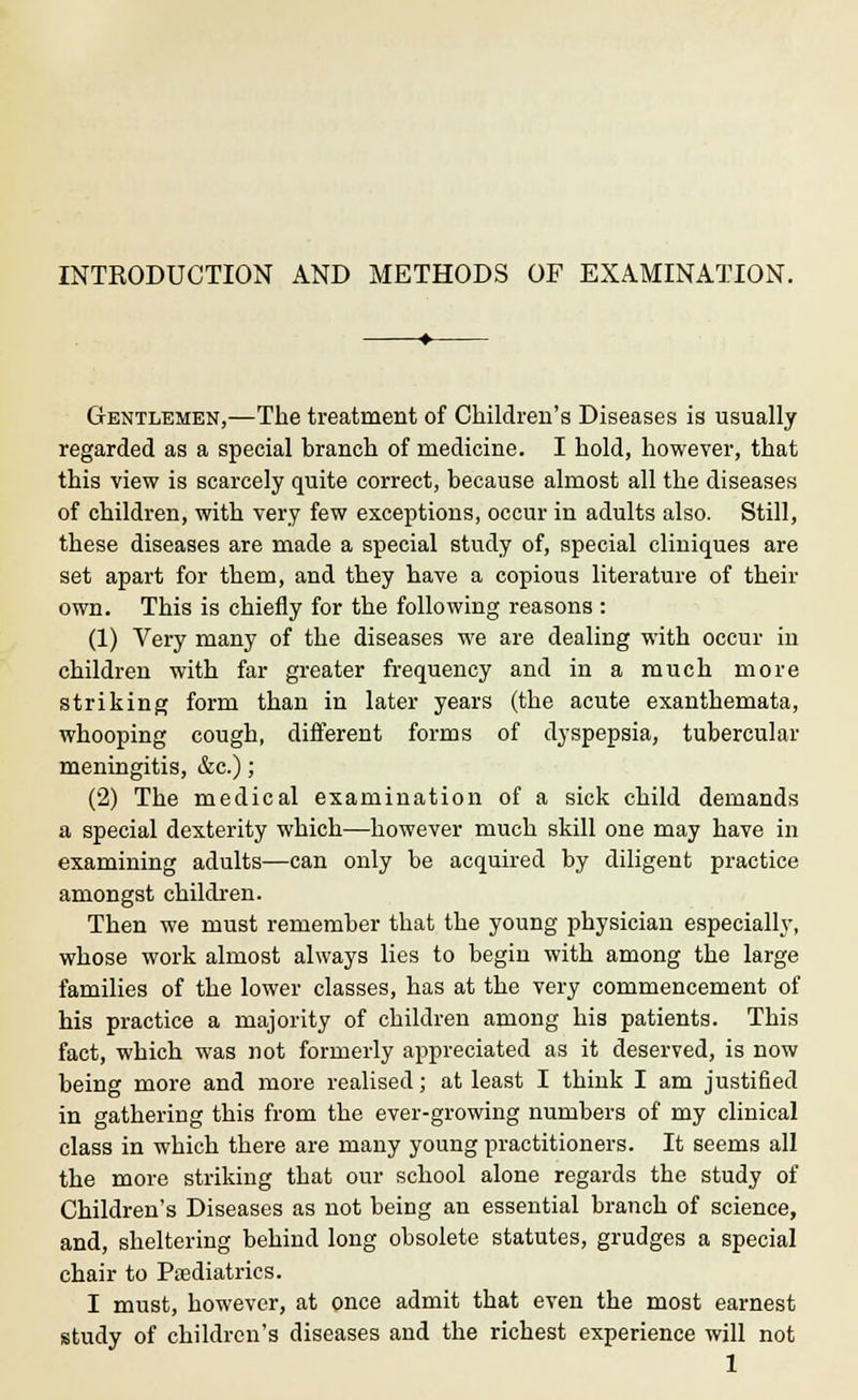 INTRODUCTION AND METHODS OF EXAMINATION. Gentlemen,—The treatment of Children's Diseases is usually regarded as a special branch of medicine. I hold, however, that this view is scarcely quite correct, because almost all the diseases of children, with very few exceptions, occur in adults also. Still, these diseases are made a special study of, special cliniques are set apart for them, and they have a copious literature of their own. This is chiefly for the following reasons: (1) Very many of the diseases we are dealing with occur in children with far greater frequency and in a much more striking form than in later years (the acute exanthemata, whooping cough, different forms of dyspepsia, tubercular meningitis, &c.); (2) The medical examination of a sick child demands a special dexterity which—however much skill one may have in examining adults—can only be acquired by diligent practice amongst children. Then we must remember that the young physician especially, whose work almost always lies to begin with among the large families of the lower classes, has at the very commencement of his practice a majority of children among his patients. This fact, which was not formerly appreciated as it deserved, is now being more and more realised; at least I think I am justified in gathering this from the ever-growing numbers of my clinical class in which there are many young practitioners. It seems all the more striking that our school alone regards the study of Children's Diseases as not being an essential branch of science, and, sheltering behind long obsolete statutes, grudges a special chair to Paediatrics. I must, however, at once admit that even the most earnest study of children's diseases and the richest experience will not