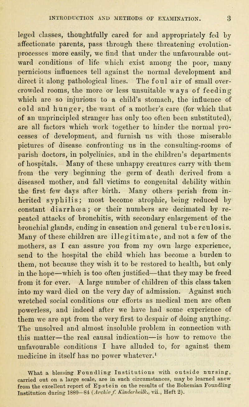 leged classes, thoughtfully cared for and appropriately fed by affectionate parents, pass through these threatening evolution- processes more easily, \vc find that under the unfavourable out- ward conditions of life which exist among the poor, many pernicious influences tell against the normal development and direct it along pathological lines. The foul air of small over- crowded rooms, the more or less unsuitable ways of feeding which are so injurious to a child's stomach, the influence of cold and hunger, the want of a mother's care (for which that of an unprincipled stranger has only too often been substituted), are all factors which work together to hinder the normal pro- cesses of development, and furnish us with those miserable pictures of disease confronting us in the consulting-rooms of parish doctors, in polyclinics, and in the children's departments of hospitals. Many of these unhappy creatures carry with them from the very beginning the germ of death derived from a diseased mother, and fall victims to congenital debility within the first few days after birth. Many others perish from in- herited syphilis; most become atrophic, being reduced by constant diarrhcea; or their numbers are decimated by re- peated attacks of bronchitis, with secondary enlargement of the bronchial glands, ending in caseation and general tuberculosis. Many of these children are illegitimate, and not a few of the mothers, as I can assure you from my own large experience, send to the hospital the child which has become a burden to them, not because they wish it to be restored to health, but only in the hope—which is too often justified—that they may be freed from it for ever. A large number of children of this class taken into my ward died on the very day of admission. Against such wretched social conditions our efforts as medical men are often powerless, and indeed after we have had some experience of them we are apt from the very first to despair of doing anything. The unsolved and almost insoluble problem in connection with this matter—the real causal indication—is how to remove the unfavourable conditions I have alluded to, for against them medicine in itself has no power whatever.1 What a blessing Foundling Institutions with outside nursing, carried out on a large scale, are in such circumstances, may be learned anew from the excellent report of Epstein on the results of the Bohemian Foundling Institution during 1880—84. (Archivf. Kinderhdllc, vii., Heft 2).