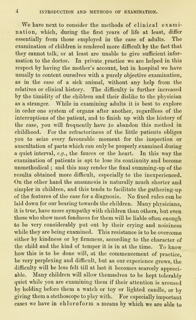 We have next to consider the methods of clinical exami- nation, which, during the first years of life at least, differ essentially from those employed in the case of adults. The examination of children is rendered more difficult by the fact that they cannot talk, or at least are unable to give sufficient infor- mation to the doctor. In private practice we are helped in this respect by having the mother's account, but in hospital we have usually to content ourselves with a purely objective examination, as in the case of a sick animal, without any help from the relatives or clinical history. The difficulty is further increased by the timidity of the children and their dislike to the physician as a stranger. While in examining adults it is best to explore in order one system of organs after another, regardless of the interruptions of the patient, and to finish up with the history of the case, you will frequently have jto abandon this method in childhood. For the refractoriness of the little patients obliges you to seize every favourable moment for the inspection or auscultation of parts which can only be properly examined during a quiet interval, e.g., the fauces or the heart. In this way the examination of patients is apt to lose its continuity and become unmethodical; and this may render the final summing-up of the results obtained more difficult, especially to the inexperienced. On the other hand the anamnesis is naturally much shorter and simpler in children, and this tends to facilitate the gathering-up of the features of the case for a diagnosis. No fixed rules can be laid down for our bearing towards the children. Many physicians, it is true, have more sympathy with children than others, but even those who show most fondness for them will be liable often enough o to be very considerably put out by their crying and noisiness while they are being examined. This resistance is to be overcome either by kindness or by firmness, according to the character of the child and the kind of temper it is in at the time. To know how this is to be done will, at the commencement of practice, be very perplexing and difficult, but as our experience grows, the difficulty will be less felt till at last it becomes scarcely appreci- able. Many children will allow themselves to be kept tolerably quiet while you are examining them if their attention is aroused by holding before them a watch or toy or lighted candle, or by giving them a stethoscope to play with. For especially important cases we have in chloroform a means by which we are able to