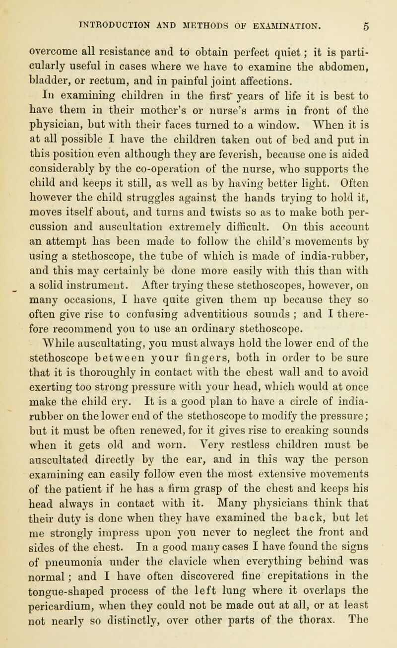 overcome all resistance and to obtain perfect quiet; it is parti- cularly useful in cases where we have to examine the abdomen, bladder, or rectum, and in painful joint affections. In examining children in the first' years of life it is best to have them in their mother's or nurse's arms in front of the physician, but with their faces turned to a window. When it is at all possible I have the children taken out of bed and put in this position even although they are feverish, because one is aided considerably by the co-operation of the nurse, who supports the child and keeps it still, as well as by having better light. Often however the child struggles against the hands trying to hold it, moves itself about, and turns and twists so as to make both per- cussion and auscultation extremely difficult. On this account an attempt has been made to follow the child's movements by using a stethoscope, the tube of which is made of india-rubber, and this may certainly be done more easily with this than with a solid instrument. After trying these stethoscopes, however, on many occasions, I have quite given them up because they so often give rise to confusing adventitious sounds ; and I there- fore recommend you to use an ordinary stethoscope. While auscultating, you must always hold the lower end of the stethoscope between your fingers, both in order to be sure that it is thoroughly in contact with the chest wall and to avoid exerting too strong pressure with your head, which would at once make the child cry. It is a good plan to have a circle of india- rubber on the lower end of the stethoscope to modify the pressure; but it must be often renewed, for it gives rise to creaking sounds when it gets old and worn. Very restless children must be auscultated directly by the ear, and in this way the person examining can easily follow even the most extensive movements of the patient if he has a firm grasp of the chest and keeps his head always in contact with it. Many physicians think that their duty is done when they have examined the back, but let me strongly impress upon you never to neglect the front and sides of the chest. In a good many cases I have found the signs of pneumonia under the clavicle when everything behind was normal; and I have often discovered fine crepitations in the tongue-shaped process of the left lung where it overlaps the pericardium, when they could not be made out at all, or at least not nearly so distinctly, over other parts of the thorax. The