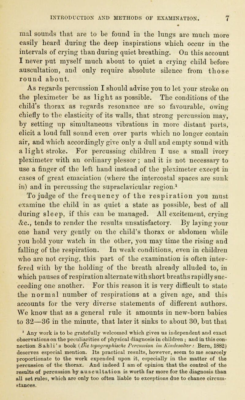 raal sounds that are to be found iu the lungs are much more easily heard during the deep inspirations which occur in the intervals of crying than during quiet breathing. On this account I never put myself much about to quiet a crying child before auscultation, and only require absolute silence from those round about. As regards percussion I should advise you to let your stroke on the pleximeter be as light as possible. The conditions of the child's thorax as regards resonance are so favourable, owing chiefly to the elasticity of its walls, that strong percussion may, by setting up simultaneous vibrations in more distant parts, elicit a loud full sound even over parts which no longer contain air, and which accordingly give only a dull and empty sound with a light stroke. For percussing children I use a small ivory pleximeter with an ordinary plessor ; and it is not necessary to use a finger of the left hand instead of the pleximeter except in cases of great emaciation (where the intercostal spaces are sunk in) and in percussing the supraclavicular region.1 To judge of the frequency of the respiration you must examine the child in as quiet a state as possible, best of all during sleep, if this can be managed. All excitement, crying &c, tends to render the results unsatisfactory. By laying your one hand very gently on the child's thorax or abdomen while you hold your watch in the other, you may time the rising and falling of the respiration. In weak conditions, even in children who are not crying, this part of the examination is often inter- fered with by the holding of the breath already alluded to, in which pauses of respiration alternate with short breaths rapidly suc- ceeding one another. For this reason it is very difficult to state the normal number of respirations at a given age, and this accounts for the very diverse statements of different authors. We know that as a general rule it amounts in new-born babies to 32—36 in the minute, that later it sinks to about 30, but that ' Any work is to be gratefully welcomed which gives us independent and exact observations on the peculiarities of physical diagnosis in children; and in this con- nection Sahli's book (vie iopoyraphische Percussion im Kindesalter : Bern, 1882) deserves especial mention. Its practical results, however, seem to me scarcely proportionate to the work expended upon it, especially in the matter of the percussion of the thorax. And indeed I am of opinion that the control of the results of percussion by auscultation is worth far more for the diagnosis than all set rules, which are only too often liable to exceptions due to chance circum- stances.