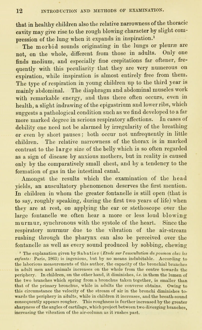 that in healthy children also the relative narrowness of the thoracic cavity may give rise to the rough blowing character by slight com- pression of the lung when it expands in inspiration.1 The morbid sounds originating in the lungs or pleurae are not, on the whole, different from those in adults. Only one finds medium, and especially fine crepitations far oftener, fre- quently with this peculiarity that they are very numerous on expiration, while inspiration is almost entirely free from them. The type of respiration in young children up to the third year is mainly abdominal. The diaphragm and abdominal muscles work with remarkable energy, and thus there often occurs, even in health, a slight indrawing of the epigastrium and lower ribs, which suggests a pathological condition such as we find developed to a far more marked degree in serious respiratory affections. In cases of debility one need not be alarmed by irregularity of the breathing or even by short pauses; both occur not unfrequently in little children. The relative narrowness of the thorax is in marked contrast to the large size of the belly which is so often regarded as a sign of disease by anxious mothers, but in reality is caused only by the comparatively small chest, and by a tendency to the formation of gas in the intestinal canal. Amongst the results which the examination of the head yields, an auscultatory phenomenon deserves the first mention. In children in whom the greater fontanelle is still open (that is to say, roughly speaking, during the first two years of life) when they are at rest, on applying the ear or stethoscope over the large fontanelle we often hear a more or less loud blowing murmur, synchronous with the systole of the heart. Since the respiratory murmur due to the vibration of the air-stream rushing through the pharynx can also be perceived over the fontanelle as well as every sound produced by sobbing, chewing 1 The explanation given by Sabatier (Etude sur Tauscultation du poumon chez les enfants: Paris, 1863) is ingenious, but by no means indubitable. According to the laborious measurements of this author, the capacity of the bronchial branches in adult men and animals increases on the whole from the centre towards the periphery. In children, on the other hand, it diminishes, i.e. in them the lumen of the two branches which spring from a bronchus taken together, is smaller than that of the primary bronchus, while in adults the converse obtains. Owing to this circximstance the velocity of the stream of air in the bronchi diminishes to- wards the periphery in adults, while in children it increases, and the breath-sound consequently appears rougher. This roughness is further increased by the greater sharpness of the angles of cartilage, which project between two diverging branches, increasing the vibration of the air-column as it rushes past.