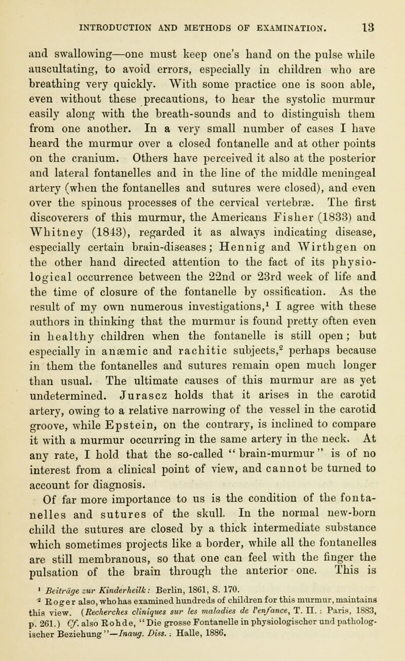 and swallowing—one must keep one's hand on the pulse while auscultating, to avoid errors, especially in children who are breathing very quickly. With some practice one is soon able, even without these precautions, to hear the systolic murmur easily along with the breath-sounds and to distinguish them from one another. In a very small number of cases I have heard the murmur over a closed fontanelle and at other points on the cranium. Others have perceived it also at the posterior and lateral fontanelles and in the line of the middle meningeal artery (when the fontanelles and sutures were closed), and even over the spinous processes of the cervical vertebrae. The first discoverers of this murmur, the Americans Fisher (1833) and Whitney (1843), regarded it as always indicating disease, especially certain brain-diseases; Hennig and Wirthgen on the other hand directed attention to the fact of its physio- logical occurrence between the 22nd or 23rd week of life and the time of closure of the fontanelle by ossification. As the result of my own numerous investigations,1 I agree with these authors in thinking that the murmur is found pretty often even in healthy children when the fontanelle is still open; but especially in anaemic and rachitic subjects,2 perhaps because in them the fontanelles and sutures remain open much longer than usual. The ultimate causes of this murmur are as yet undetermined. Jurascz holds that it arises in the carotid artery, owing to a relative narrowing of the vessel in the carotid groove, while Epstein, on the contrary, is inclined to compare it with a murmur occurring in the same artery in the neck. At any rate, I hold that the so-called brain-murmur is of no interest from a clinical point of view, and cannot be turned to account for diagnosis. Of far more importance to us is the condition of the fonta- nelles and sutures of the skull. In the normal new-born child the sutures are closed by a thick intermediate substance which sometimes projects like a border, while all the fontanelles are still membranous, so that one can feel with the finger the pulsation of the brain through the anterior one. This is 1 Beilrage zur Kinderheilk: Berlin, 1861, S. 170. a Roger also, who has examined hundreds of children for this murmur, maintains this view. (Recherckes cliniques sur les maladies de I'enfance, T. II. : Paris, 1883, p. 261.) Cy.alsoEohde,  Die grosse Fontanelle in physiologischer und patholog- ischer Beziehung—Inaug. Diss. -. Halle, 1886.