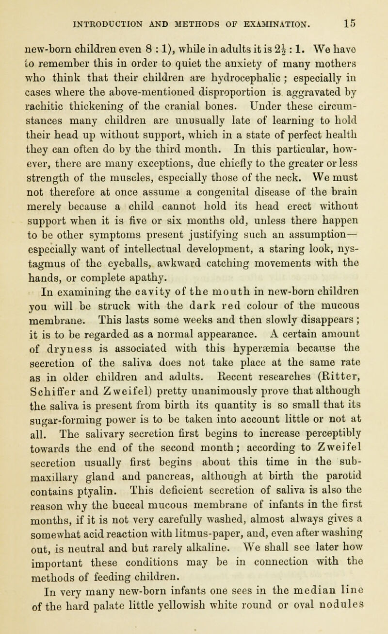 new-born children even 8 :1), while in adults it is 2|: 1. We have to remember this in order to quiet the anxiety of many mothers who think that their children are hydrocephalic ; especially in cases where the above-mentioned disproportion is aggravated by rachitic thickening of the cranial bones. Under these circum- stances many children are unusually late of learning to hold their head up without support, which in a state of perfect health they can often do by the third month. In this particular, how- ever, there are many exceptions, due chiefly to the greater or less strength of the muscles, especially those of the neck. We must not therefore at once assume a congenital disease of the brain merely because a child cannot hold its head erect without support when it is five or six months old, unless there happen to be other symptoms present justifying such an assumption— especially want of intellectual development, a staring look, nys- tagmus of the eyeballs, awkward catching movements with the hands, or complete apathy. In examining the cavity of the mouth in new-born children you will be struck with the dark red colour of the mucous membrane. This lasts some weeks and then slowly disappears; it is to be regarded as a normal appearance. A certain amount of dryness is associated with this hypernemia because the secretion of the saliva does not take place at the same rate as in older children and adults. Recent researches (Ritter, Schiffer and Zweifel) pretty unanimously prove that although the saliva is present from birth its quantity is so small that its sugar-forming power is to be taken into account little or not at all. The salivary secretion first begins to increase perceptibly towards the end of the second month; according to Zweifel secretion usually first begins about this time in the sub- maxillary gland and pancreas, although at birth the parotid contains ptyalin. This deficient secretion of saliva is also the reason why the buccal mucous membrane of infants in the first months, if it is not very carefully washed, almost always gives a somewhat acid reaction with litmus-paper, and, even after washing out, is neutral and but rarely alkaline. We shall see later how important these conditions may be in connection with the methods of feeding children. In very many new-born infants one sees in the median line of the hard palate little yellowish white round or oval nodules