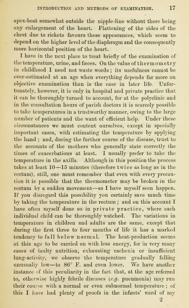 apex-beat somewhat outside the nipple-line without there being any enlargement of the heart. Flattening of the sides of the chest due to rickets favours these appearances, which seem to depend on the higher level of the diaphragm and the consequently more horizontal position of the heart. I have in the next place to treat briefly of the examination of the temperature, urine, and faeces. On the value of thermometry in childhood I need not waste words ; its usefulness cannot be over-estimated at an age when everything depends far more on objective examination than is the case in later life. Unfor- tunately, however, it is only in hospital and private practice that it can be thoroughly turned to account, for at the polyclinic and in the consultation hours of parish doctors it is scarcely possible to take temperatures in a trustworthy manner, owing to the large number of patients and the want of efficient help. Under these circumstances we must content ourselves, except in specially important cases, with estimating the temperature by applying the hand ; and, during the further course of the disease, trust to the accounts of the mothers who generally state correctly the times of exacerbations at least. I usually prefer to take the temperature in the axilla. Although in this position the process takes at least 10—15 minutes (therefore twice as long as in the rectum), still, one must remember that even with every precau- tion it is possible that the thermometer may be broken in the rectum by a sudden movement—as I have myself seen happen. If you disregard this possibility you certainly save much time by taking the temperature in the rectum; and on this account I have often myself done so in private practice, where each individual child can be thoroughly watched. The variations in temperature in children and adults are the same, except that during the first three to four mouths of life it has a marked tendency to fall below normal. The heat-production seems at this age to be carried on with less energy, for in very many cases of faulty nutrition, exhausting cachexia or insufficient lung-activity, we observe the temperature gradually falling unusually low—to 86° F. and even lower. We have another instance of this peculiarity in the fact that, at the age referred to, otherwise highly febrile diseases (e.g. pneumonia) may run their course with a normal or even subnormal temperature; of this I have had plenty of proofs in the infants' ward of my