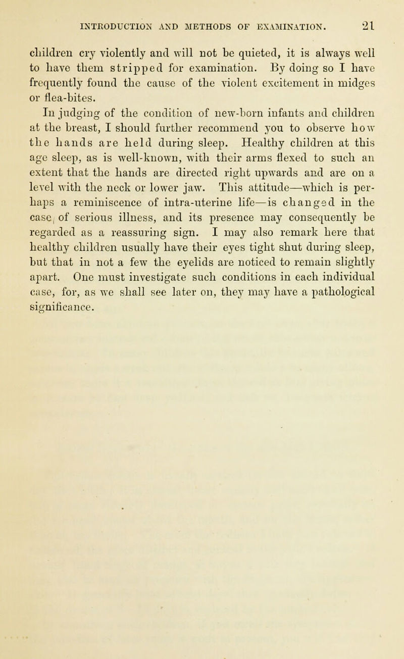 children cry violently and will not be quieted, it is always well to have thern stripped for examination. By doing so I have frequently found the cause of the violent excitement in midges or flea-bites. In judging of the condition of new-born infants and children at the breast, I should further recommend you to observe how the hands are held during sleep. Healthy children at this age sleep, as is well-known, with their arms flexed to such an extent that the hands are directed right upwards and are on a level with the neck or lower jaw. This attitude—which is per- haps a reminiscence of intra-uterine life—is changed in the case, of serious illness, and its presence may consequently be regarded as a reassuring sign. I may also remark here that healthy children usually have their eyes tight shut during sleep, but that in not a few the eyelids are noticed to remain slightly apart. One must investigate such conditions in each individual case, for, as we shall see later on, they may have a pathological significance.