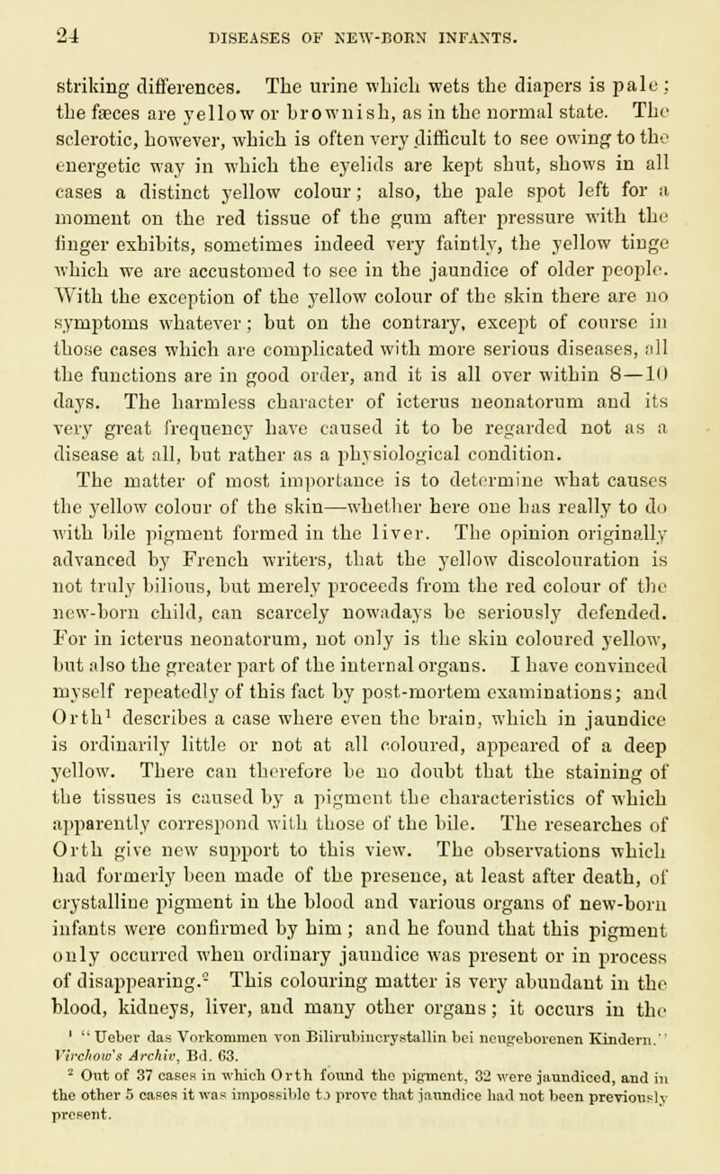 striking differences. The urine which wets the diapers is pale ; the faeces are yellow or brownish, as in the normal state. The sclerotic, however, which is often very difficult to see owing to the energetic way in which the eyelids are kept shut, shows in all cases a distinct yellow colour; also, the pale spot left for a moment on the red tissue of the gum after pressure with the linger exhibits, sometimes iudeed very faintly, the yellow tinge which we are accustomed to see in the jaundice of older people. With the exception of the yellow colour of the skin there are no symptoms whatever; but on the contrary, except of course in those cases which are complicated with more serious diseases, all the functions are in good order, and it is all over within 8—10 days. The harmless character of icterus neonatorum and its very great frequency have caused it to be regarded not as a disease at all, but rather as a physiological condition. The matter of most importance is to determine what causes the yellow colour of the skin—whether here one has really to do with bile pigment formed in the liver. The opinion originally advanced by French writers, that the yellow discolouration is not truly bilious, but merely proceeds from the red colour of the new-born child, can scarcely nowadays be seriously defended. For in icterus neonatorum, not only is the skin coloured yellow, but also the greater part of the internal organs. I have convinced myself repeatedly of this fact by post-mortem examinations; and Orth1 describes a case where even the brain, which in jaundice is ordinarily little or not at all coloured, appeared of a deep yellow. There can therefore be no doubt that the staining of the tissues is caused by a pigment the characteristics of which apparently correspond with those of the bile. The researches of Orth give new support to this view. The observations which had formerly been made of the presence, at least after death, of crystalline pigment in the blood and various organs of new-born infants were confirmed by him ; and he found that this pigment only occurred when ordinary jaundice was present or in process of disappearing.0 This colouring matter is very abundant in the blood, kidneys, liver, and many other organs; it occurs in the 1  TJeber das Vorkommen von Bilirubinerystallin bei ueugeborenen Kindeni. Virchow'a Archiv, Bd. 63. 2 Out of 37 eases in which Orth found the pigment, 32 were jaundiced, and in the other 5 cases it was impossible tj prove that jaundice had not been previouslr present.